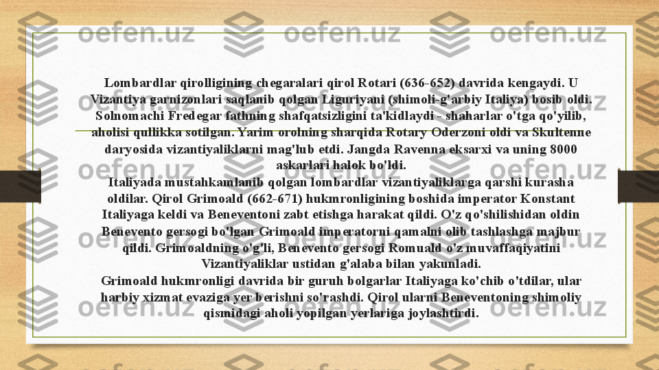 Lombardlar qirolligining chegaralari qirol Rotari (636-652) davrida kengaydi. U 
Vizantiya garnizonlari saqlanib qolgan Liguriyani (shimoli-g'arbiy Italiya) bosib oldi. 
Solnomachi Fredegar fathning shafqatsizligini ta'kidlaydi - shaharlar o'tga qo'yilib, 
aholisi qullikka sotilgan. Yarim orolning sharqida Rotary Oderzoni oldi va Skultenne 
daryosida vizantiyaliklarni mag'lub etdi. Jangda Ravenna eksarxi va uning 8000 
askarlari halok bo'ldi.
Italiyada mustahkamlanib qolgan lombardlar vizantiyaliklarga qarshi kurasha 
oldilar. Qirol Grimoald (662-671) hukmronligining boshida imperator Konstant 
Italiyaga keldi va Beneventoni zabt etishga harakat qildi. O'z qo'shilishidan oldin 
Benevento gersogi bo'lgan Grimoald imperatorni qamalni olib tashlashga majbur 
qildi. Grimoaldning o'g'li, Benevento gersogi Romuald o'z muvaffaqiyatini 
Vizantiyaliklar ustidan g'alaba bilan yakunladi.
Grimoald hukmronligi davrida bir guruh bolgarlar Italiyaga ko'chib o'tdilar, ular 
harbiy xizmat evaziga yer berishni so'rashdi. Qirol ularni Beneventoning shimoliy 
qismidagi aholi yopilgan yerlariga joylashtirdi. 