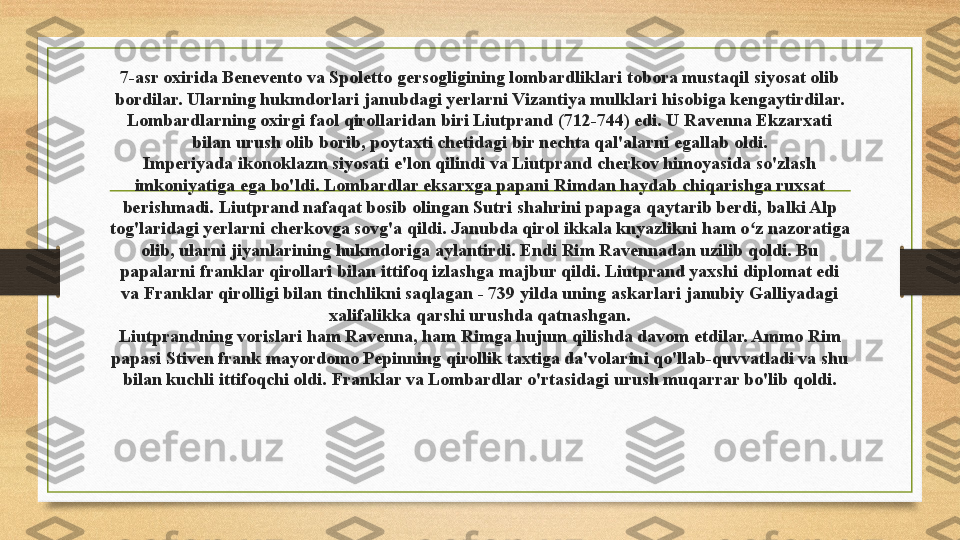 7-asr oxirida Benevento va Spoletto gersogligining lombardliklari tobora mustaqil siyosat olib 
bordilar. Ularning hukmdorlari janubdagi yerlarni Vizantiya mulklari hisobiga kengaytirdilar.
Lombardlarning oxirgi faol qirollaridan biri Liutprand (712-744) edi. U Ravenna Ekzarxati 
bilan urush olib borib, poytaxti chetidagi bir nechta qal'alarni egallab oldi.
Imperiyada ikonoklazm siyosati e'lon qilindi va Liutprand cherkov himoyasida so'zlash 
imkoniyatiga ega bo'ldi. Lombardlar eksarxga papani Rimdan haydab chiqarishga ruxsat 
berishmadi. Liutprand nafaqat bosib olingan Sutri shahrini papaga qaytarib berdi, balki Alp 
tog'laridagi yerlarni cherkovga sovg'a qildi. Janubda qirol ikkala knyazlikni ham o z nazoratiga ʻ
olib, ularni jiyanlarining hukmdoriga aylantirdi. Endi Rim Ravennadan uzilib qoldi. Bu 
papalarni franklar qirollari bilan ittifoq izlashga majbur qildi. Liutprand yaxshi diplomat edi 
va Franklar qirolligi bilan tinchlikni saqlagan - 739 yilda uning askarlari janubiy Galliyadagi 
xalifalikka qarshi urushda qatnashgan.
Liutprandning vorislari ham Ravenna, ham Rimga hujum qilishda davom etdilar. Ammo Rim 
papasi Stiven frank mayordomo Pepinning qirollik taxtiga da'volarini qo'llab-quvvatladi va shu 
bilan kuchli ittifoqchi oldi. Franklar va Lombardlar o'rtasidagi urush muqarrar bo'lib qoldi. 