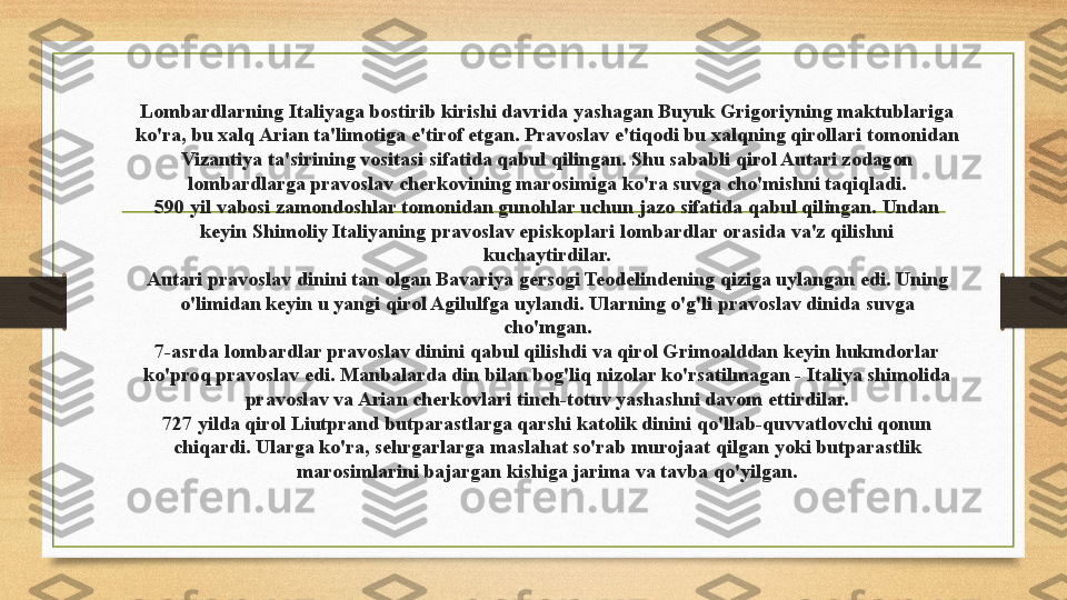 Lombardlarning Italiyaga bostirib kirishi davrida yashagan Buyuk Grigoriyning maktublariga 
ko'ra, bu xalq Arian ta'limotiga e'tirof etgan. Pravoslav e'tiqodi bu xalqning qirollari tomonidan 
Vizantiya ta'sirining vositasi sifatida qabul qilingan. Shu sababli qirol Autari zodagon 
lombardlarga pravoslav cherkovining marosimiga ko'ra suvga cho'mishni taqiqladi.
590 yil vabosi zamondoshlar tomonidan gunohlar uchun jazo sifatida qabul qilingan. Undan 
keyin Shimoliy Italiyaning pravoslav episkoplari lombardlar orasida va'z qilishni 
kuchaytirdilar.
Autari pravoslav dinini tan olgan Bavariya gersogi Teodelindening qiziga uylangan edi. Uning 
o'limidan keyin u yangi qirol Agilulfga uylandi. Ularning o'g'li pravoslav dinida suvga 
cho'mgan.
7-asrda lombardlar pravoslav dinini qabul qilishdi va qirol Grimoalddan keyin hukmdorlar 
ko'proq pravoslav edi. Manbalarda din bilan bog'liq nizolar ko'rsatilmagan - Italiya shimolida 
pravoslav va Arian cherkovlari tinch-totuv yashashni davom ettirdilar.
727 yilda qirol Liutprand butparastlarga qarshi katolik dinini qo'llab-quvvatlovchi qonun 
chiqardi. Ularga ko'ra, sehrgarlarga maslahat so'rab murojaat qilgan yoki butparastlik 
marosimlarini bajargan kishiga jarima va tavba qo'yilgan. 