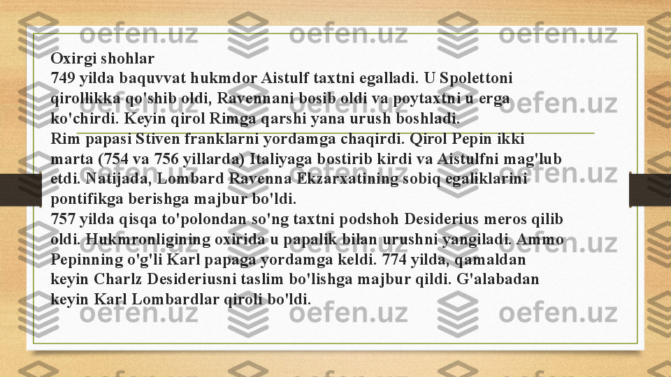 Oxirgi shohlar
749 yilda baquvvat hukmdor Aistulf taxtni egalladi. U Spolettoni 
qirollikka qo'shib oldi, Ravennani bosib oldi va poytaxtni u erga 
ko'chirdi. Keyin qirol Rimga qarshi yana urush boshladi.
Rim papasi Stiven franklarni yordamga chaqirdi. Qirol Pepin ikki 
marta (754 va 756 yillarda) Italiyaga bostirib kirdi va Aistulfni mag'lub 
etdi. Natijada, Lombard Ravenna Ekzarxatining sobiq egaliklarini 
pontifikga berishga majbur bo'ldi.
757 yilda qisqa to'polondan so'ng taxtni podshoh Desiderius meros qilib 
oldi. Hukmronligining oxirida u papalik bilan urushni yangiladi. Ammo 
Pepinning o'g'li Karl papaga yordamga keldi. 774 yilda, qamaldan 
keyin Charlz Desideriusni taslim bo'lishga majbur qildi. G'alabadan 
keyin Karl Lombardlar qiroli bo'ldi. 