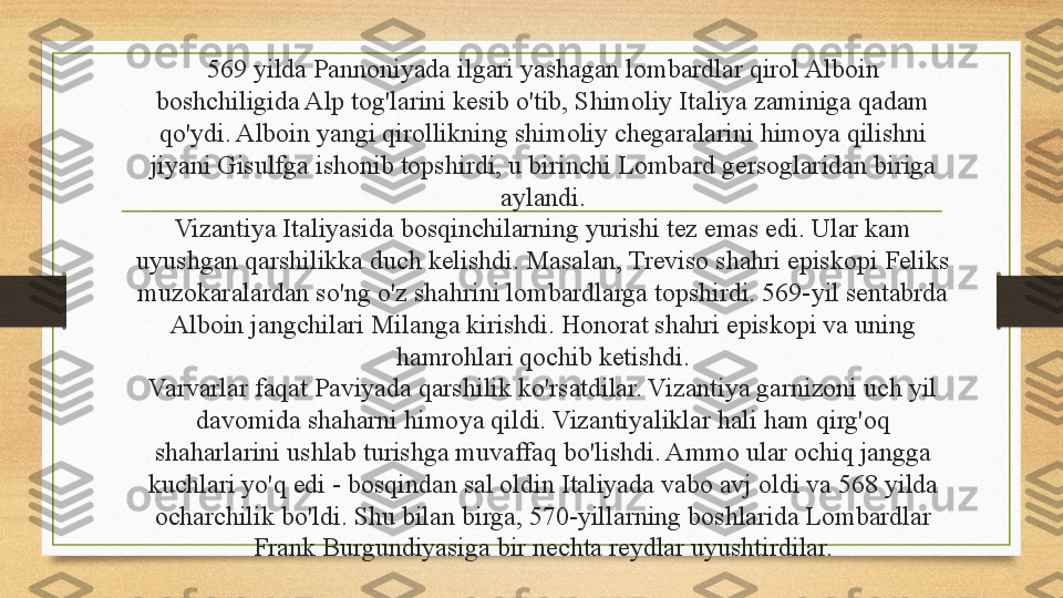 569 yilda Pannoniyada ilgari yashagan lombardlar qirol Alboin 
boshchiligida Alp tog'larini kesib o'tib, Shimoliy Italiya zaminiga qadam 
qo'ydi. Alboin yangi qirollikning shimoliy chegaralarini himoya qilishni 
jiyani Gisulfga ishonib topshirdi, u birinchi Lombard gersoglaridan biriga 
aylandi.
Vizantiya Italiyasida bosqinchilarning yurishi tez emas edi. Ular kam 
uyushgan qarshilikka duch kelishdi. Masalan, Treviso shahri episkopi Feliks 
muzokaralardan so'ng o'z shahrini lombardlarga topshirdi. 569-yil sentabrda 
Alboin jangchilari Milanga kirishdi. Honorat shahri episkopi va uning 
hamrohlari qochib ketishdi.
Varvarlar faqat Paviyada qarshilik ko'rsatdilar. Vizantiya garnizoni uch yil 
davomida shaharni himoya qildi. Vizantiyaliklar hali ham qirg'oq 
shaharlarini ushlab turishga muvaffaq bo'lishdi. Ammo ular ochiq jangga 
kuchlari yo'q edi - bosqindan sal oldin Italiyada vabo avj oldi va 568 yilda 
ocharchilik bo'ldi. Shu bilan birga, 570-yillarning boshlarida Lombardlar 
Frank Burgundiyasiga bir nechta reydlar uyushtirdilar. 