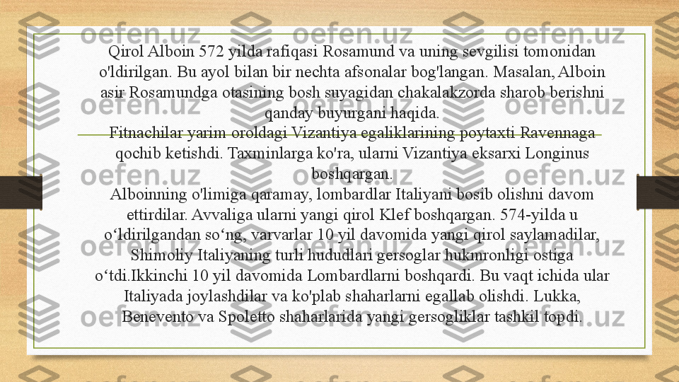 Qirol Alboin 572 yilda rafiqasi Rosamund va uning sevgilisi tomonidan 
o'ldirilgan. Bu ayol bilan bir nechta afsonalar bog'langan. Masalan, Alboin 
asir Rosamundga otasining bosh suyagidan chakalakzorda sharob berishni 
qanday buyurgani haqida.
Fitnachilar yarim oroldagi Vizantiya egaliklarining poytaxti Ravennaga 
qochib ketishdi. Taxminlarga ko'ra, ularni Vizantiya eksarxi Longinus 
boshqargan.
Alboinning o'limiga qaramay, lombardlar Italiyani bosib olishni davom 
ettirdilar. Avvaliga ularni yangi qirol Klef boshqargan. 574-yilda u 
o ldirilgandan so ng, varvarlar 10 yil davomida yangi qirol saylamadilar, ʻ ʻ
Shimoliy Italiyaning turli hududlari gersoglar hukmronligi ostiga 
o tdi.Ikkinchi 10 yil davomida Lombardlarni boshqardi. Bu vaqt ichida ular 	
ʻ
Italiyada joylashdilar va ko'plab shaharlarni egallab olishdi. Lukka, 
Benevento va Spoletto shaharlarida yangi gersogliklar tashkil topdi. 