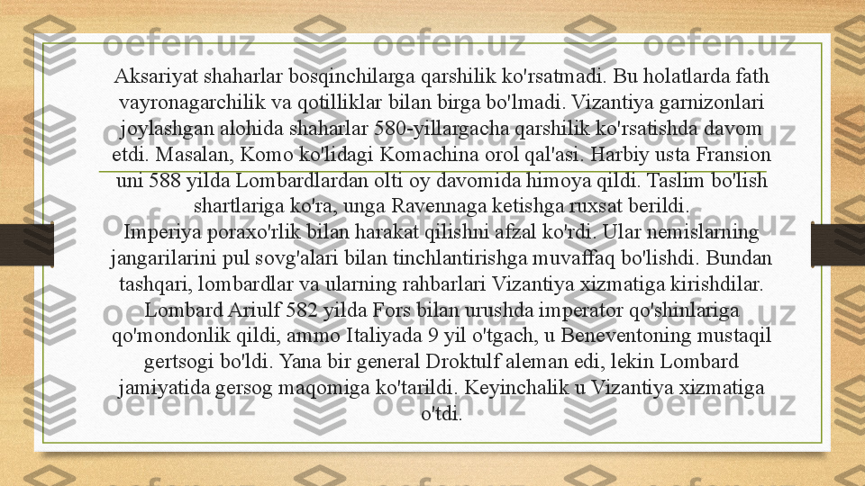 Aksariyat shaharlar bosqinchilarga qarshilik ko'rsatmadi. Bu holatlarda fath 
vayronagarchilik va qotilliklar bilan birga bo'lmadi. Vizantiya garnizonlari 
joylashgan alohida shaharlar 580-yillargacha qarshilik ko'rsatishda davom 
etdi. Masalan, Komo ko'lidagi Komachina orol qal'asi. Harbiy usta Fransion 
uni 588 yilda Lombardlardan olti oy davomida himoya qildi. Taslim bo'lish 
shartlariga ko'ra, unga Ravennaga ketishga ruxsat berildi.
Imperiya poraxo'rlik bilan harakat qilishni afzal ko'rdi. Ular nemislarning 
jangarilarini pul sovg'alari bilan tinchlantirishga muvaffaq bo'lishdi. Bundan 
tashqari, lombardlar va ularning rahbarlari Vizantiya xizmatiga kirishdilar. 
Lombard Ariulf 582 yilda Fors bilan urushda imperator qo'shinlariga 
qo'mondonlik qildi, ammo Italiyada 9 yil o'tgach, u Beneventoning mustaqil 
gertsogi bo'ldi. Yana bir general Droktulf aleman edi, lekin Lombard 
jamiyatida gersog maqomiga ko'tarildi. Keyinchalik u Vizantiya xizmatiga 
o'tdi. 