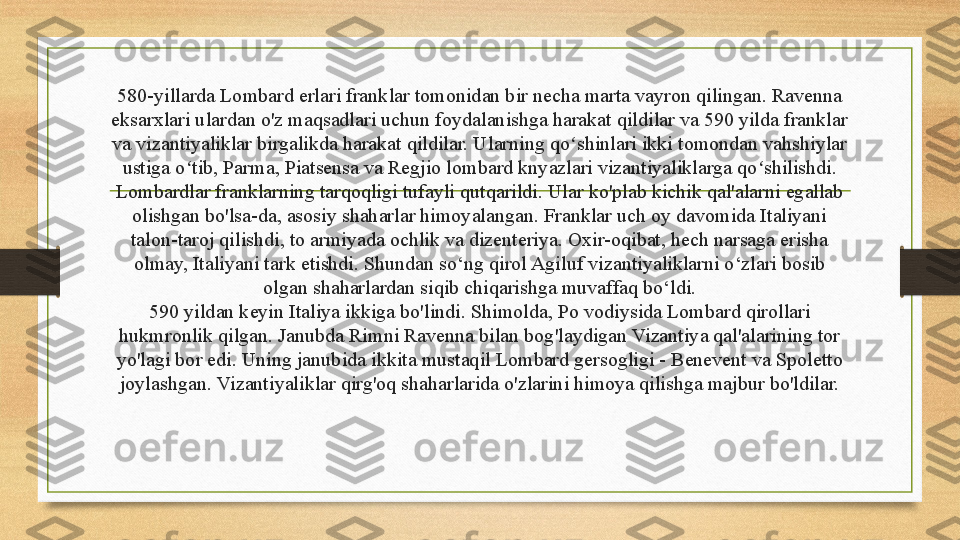 580-yillarda Lombard erlari franklar tomonidan bir necha marta vayron qilingan. Ravenna 
eksarxlari ulardan o'z maqsadlari uchun foydalanishga harakat qildilar va 590 yilda franklar 
va vizantiyaliklar birgalikda harakat qildilar. Ularning qo shinlari ikki tomondan vahshiylar ʻ
ustiga o tib, Parma, Piatsensa va Regjio lombard knyazlari vizantiyaliklarga qo shilishdi.	
ʻ ʻ
Lombardlar franklarning tarqoqligi tufayli qutqarildi. Ular ko'plab kichik qal'alarni egallab 
olishgan bo'lsa-da, asosiy shaharlar himoyalangan. Franklar uch oy davomida Italiyani 
talon-taroj qilishdi, to armiyada ochlik va dizenteriya. Oxir-oqibat, hech narsaga erisha 
olmay, Italiyani tark etishdi. Shundan so‘ng qirol Agiluf vizantiyaliklarni o‘zlari bosib 
olgan shaharlardan siqib chiqarishga muvaffaq bo‘ldi.
590 yildan keyin Italiya ikkiga bo'lindi. Shimolda, Po vodiysida Lombard qirollari 
hukmronlik qilgan. Janubda Rimni Ravenna bilan bog'laydigan Vizantiya qal'alarining tor 
yo'lagi bor edi. Uning janubida ikkita mustaqil Lombard gersogligi - Benevent va Spoletto 
joylashgan.  Vizantiyaliklar qirg'oq shaharlarida o'zlarini himoya qilishga majbur bo'ldilar. 