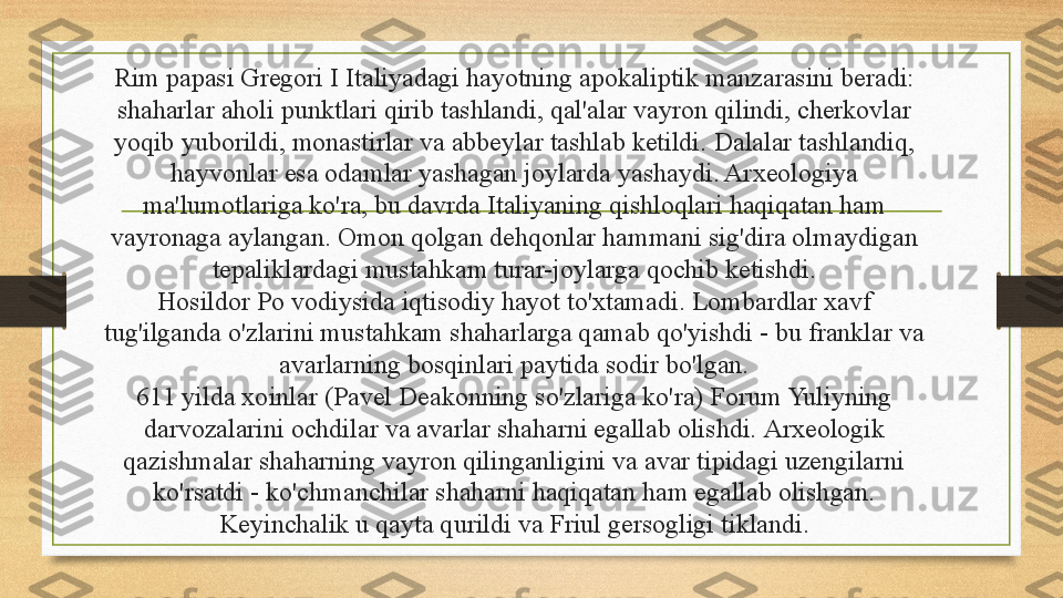 Rim papasi Gregori I Italiyadagi hayotning apokaliptik manzarasini beradi: 
shaharlar aholi punktlari qirib tashlandi, qal'alar vayron qilindi, cherkovlar 
yoqib yuborildi, monastirlar va abbeylar tashlab ketildi.  Dalalar tashlandiq, 
hayvonlar esa odamlar yashagan joylarda yashaydi. Arxeologiya 
ma'lumotlariga ko'ra, bu davrda Italiyaning qishloqlari haqiqatan ham 
vayronaga aylangan.  Omon qolgan dehqonlar hammani sig'dira olmaydigan 
tepaliklardagi mustahkam turar-joylarga qochib ketishdi.
Hosildor Po vodiysida iqtisodiy hayot to'xtamadi. Lombardlar xavf 
tug'ilganda o'zlarini mustahkam shaharlarga qamab qo'yishdi - bu franklar va 
avarlarning bosqinlari paytida sodir bo'lgan.
611 yilda xoinlar (Pavel Deakonning so'zlariga ko'ra) Forum Yuliyning 
darvozalarini ochdilar va avarlar shaharni egallab olishdi.  Arxeologik 
qazishmalar shaharning vayron qilinganligini va avar tipidagi uzengilarni 
ko'rsatdi - ko'chmanchilar shaharni haqiqatan ham egallab olishgan. 
Keyinchalik u qayta qurildi va Friul gersogligi tiklandi. 