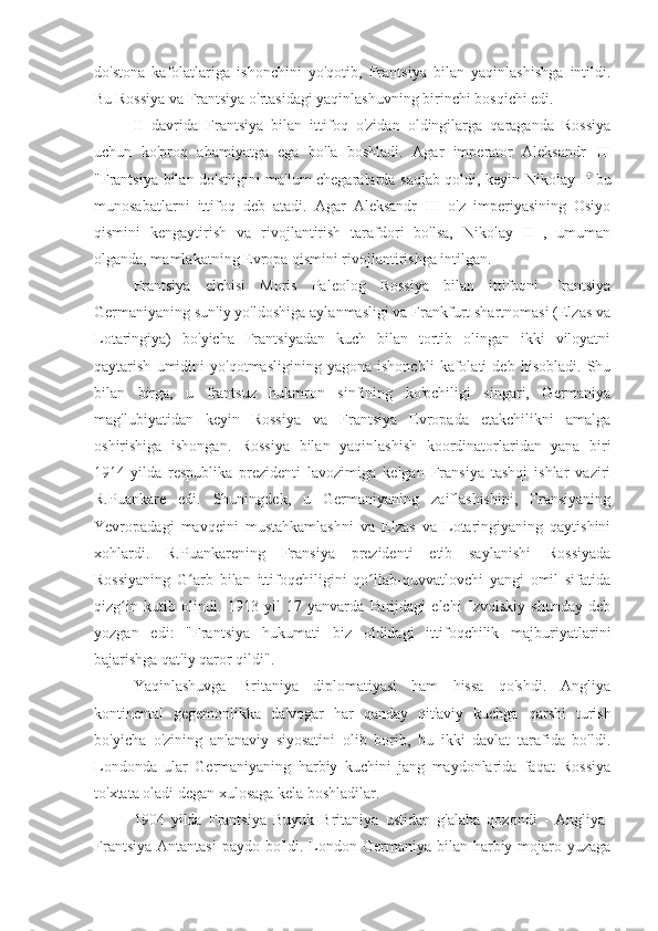 do'stona   kafolatlariga   ishonchini   yo'qotib,   Frantsiya   bilan   yaqinlashishga   intildi.
Bu Rossiya va Frantsiya o'rtasidagi yaqinlashuvning birinchi bosqichi edi.
II   davrida   Frantsiya   bilan   ittifoq   o'zidan   oldingilarga   qaraganda   Rossiya
uchun   ko'proq   ahamiyatga   ega   bo'la   boshladi.   Agar   imperator   Aleksandr   III
"Frantsiya bilan do'stligini ma'lum chegaralarda saqlab qoldi, keyin Nikolay   II   bu
munosabatlarni   ittifoq   deb   atadi.   Agar   Aleksandr   III   o'z   imperiyasining   Osiyo
qismini   kengaytirish   va   rivojlantirish   tarafdori   bo'lsa,   Nikolay   II   ,   umuman
olganda, mamlakatning Evropa qismini rivojlantirishga intilgan.
Frantsiya   elchisi   Moris   Paleolog   Rossiya   bilan   ittifoqni   Frantsiya
Germaniyaning sun'iy yo'ldoshiga aylanmasligi va Frankfurt shartnomasi (Elzas va
Lotaringiya)   bo'yicha   Frantsiyadan   kuch   bilan   tortib   olingan   ikki   viloyatni
qaytarish   umidini   yo'qotmasligining   yagona   ishonchli   kafolati   deb   hisobladi.   Shu
bilan   birga,   u   frantsuz   hukmron   sinfining   ko'pchiligi   singari,   Germaniya
mag'lubiyatidan   keyin   Rossiya   va   Frantsiya   Evropada   etakchilikni   amalga
oshirishiga   ishongan.   Rossiya   bilan   yaqinlashish   koordinatorlaridan   yana   biri
1914-yilda   respublika   prezidenti   lavozimiga   kelgan   Fransiya   tashqi   ishlar   vaziri
R.Puankare   edi.   Shuningdek,   u   Germaniyaning   zaiflashishini,   Fransiyaning
Yevropadagi   mavqeini   mustahkamlashni   va   Elzas   va   Lotaringiyaning   qaytishini
xohlardi.   R.Puankarening   Fransiya   prezidenti   etib   saylanishi   Rossiyada
Rossiyaning   G arb   bilan   ittifoqchiligini   qo llab-quvvatlovchi   yangi   omil   sifatidaʻ ʻ
qizg in   kutib   olindi.   1913   yil   17   yanvarda   Parijdagi   elchi   Izvolskiy   shunday   deb	
ʻ
yozgan   edi:   "Frantsiya   hukumati   biz   oldidagi   ittifoqchilik   majburiyatlarini
bajarishga qat'iy qaror qildi".
Yaqinlashuvga   Britaniya   diplomatiyasi   ham   hissa   qo'shdi.   Angliya
kontinental   gegemonlikka   da'vogar   har   qanday   qit'aviy   kuchga   qarshi   turish
bo'yicha   o'zining   an'anaviy   siyosatini   olib   borib,   bu   ikki   davlat   tarafida   bo'ldi.
Londonda   ular   Germaniyaning   harbiy   kuchini   jang   maydonlarida   faqat   Rossiya
to'xtata oladi degan xulosaga kela boshladilar.
1904   yilda   Frantsiya   Buyuk   Britaniya   ustidan   g'alaba   qozondi   -   Angliya-
Frantsiya  Antantasi  paydo bo'ldi. London Germaniya bilan harbiy mojaro yuzaga 