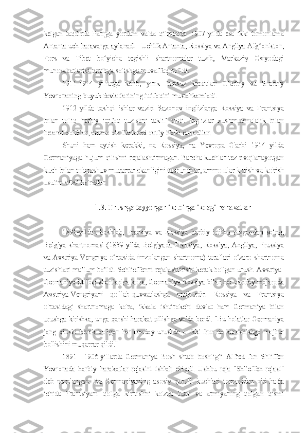 kelgan   taqdirda   Parijga   yordam   va'da   qilmoqda.   1907-yilda   esa   ikki   tomonlama
Antanta uch baravarga aylanadi - Uchlik Antanta; Rossiya va Angliya Afg oniston,ʻ
Fors   va   Tibet   bo yicha   tegishli   shartnomalar   tuzib,   Markaziy   Osiyodagi	
ʻ
munosabatlarini tartibga solishga muvaffaq bo ldi.	
ʻ
1911-1914   yillarga   kelib,   yirik   fransuz   kreditlari   G‘arbiy   va   Sharqiy
Yevropaning buyuk davlatlarining ittifoqini mustahkamladi.
1912   yilda   tashqi   ishlar   vaziri   Sazonov   inglizlarga   Rossiya   va   Frantsiya
bilan   to'liq   harbiy   ittifoq   tuzishni   taklif   qildi.   Inglizlar   xushmuomalalik   bilan
betaraf qoldilar, ammo o'z fikrlarini qat'iy ifoda etmadilar.
Shuni   ham   aytish   kerakki,   na   Rossiya,   na   Yevropa   G'arbi   1914   yilda
Germaniyaga hujum qilishni rejalashtirmagan. Barcha kuchlar tez rivojlanayotgan
kuch bilan to'qnashuv muqarrar ekanligini tushundilar, ammo ular kutish va ko'rish
usulini afzal ko'rdilar.
1.3. Urushga tayyorgarlik: birgalikdagi harakatlar
1891-yildan   boshlab,   Fransiya   va   Rossiya   harbiy   ittifoq   tuzgandan   so‘ng,
Belgiya   shartnomasi   (1839-yilda   Belgiyada   Fransiya,   Rossiya,   Angliya,   Prussiya
va Avstriya-Vengriya o‘rtasida imzolangan shartnoma) taraflari  o‘zaro shartnoma
tuzishlari ma’lum bo‘ldi. Schlieffenni rejalashtirishi kerak bo'lgan urush. Avstriya-
Germaniya ittifoqi shartlariga ko'ra, Germaniya Rossiya bilan har qanday mojaroda
Avstriya-Vengriyani   qo'llab-quvvatlashga   majburdir.   Rossiya   va   Frantsiya
o'rtasidagi   shartnomaga   ko'ra,   ikkala   ishtirokchi   davlat   ham   Germaniya   bilan
urushga kirishsa, unga qarshi harakat qilishga va'da berdi. "Bu holatlar Germaniya
jang   qilishi   kerak   bo'lgan   har   qanday   urushda   u   ikki   frontda   kurashishga   majbur
bo'lishini muqarrar qildi."
1891—1906-yillarda   Germaniya   Bosh   shtab   boshlig i   Alfred   fon   Shliffen	
ʻ
Yevropada   harbiy   harakatlar   rejasini   ishlab   chiqdi.   Ushbu   reja   "Shlieffen   rejasi"
deb   nomlangan.   Bu   Germaniyaning   asosiy   qurolli   kuchlari   tomonidan   olti   hafta
ichida   Frantsiyani   qo'lga   kiritishni   ko'zda   tutdi   va   armiyaning   qolgan   qismi 