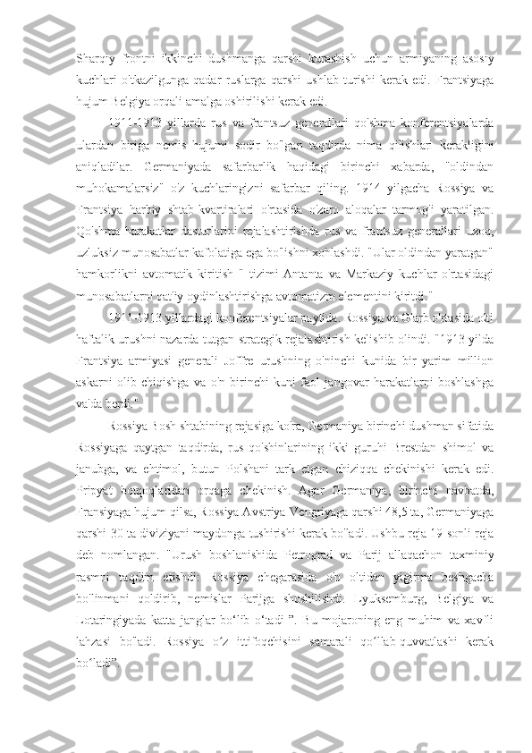 Sharqiy   frontni   ikkinchi   dushmanga   qarshi   kurashish   uchun   armiyaning   asosiy
kuchlari   o'tkazilgunga   qadar   ruslarga   qarshi   ushlab   turishi   kerak   edi.   Frantsiyaga
hujum Belgiya orqali amalga oshirilishi kerak edi.
1911-1913   yillarda   rus   va   frantsuz   generallari   qo'shma   konferentsiyalarda
ulardan   biriga   nemis   hujumi   sodir   bo'lgan   taqdirda   nima   qilishlari   kerakligini
aniqladilar.   Germaniyada   safarbarlik   haqidagi   birinchi   xabarda,   "oldindan
muhokamalarsiz"   o'z   kuchlaringizni   safarbar   qiling.   1914   yilgacha   Rossiya   va
Frantsiya   harbiy   shtab-kvartiralari   o'rtasida   o'zaro   aloqalar   tarmog'i   yaratilgan.
Qo'shma   harakatlar   dasturlarini   rejalashtirishda   rus   va   frantsuz   generallari   uzoq,
uzluksiz munosabatlar kafolatiga ega bo'lishni xohlashdi. "Ular oldindan yaratgan"
hamkorlikni   avtomatik   kiritish   "   tizimi   Antanta   va   Markaziy   kuchlar   o'rtasidagi
munosabatlarni qat'iy oydinlashtirishga avtomatizm elementini kiritdi."
1911-1913 yillardagi konferentsiyalar paytida. Rossiya va G'arb o'rtasida olti
haftalik urushni nazarda tutgan strategik rejalashtirish kelishib olindi. "1913 yilda
Frantsiya   armiyasi   generali   Joffre   urushning   o'ninchi   kunida   bir   yarim   million
askarni   olib   chiqishga   va   o'n   birinchi   kuni   faol   jangovar   harakatlarni   boshlashga
va'da berdi."
Rossiya Bosh shtabining rejasiga ko'ra, Germaniya birinchi dushman sifatida
Rossiyaga   qaytgan   taqdirda,   rus   qo'shinlarining   ikki   guruhi   Brestdan   shimol   va
janubga,   va   ehtimol,   butun   Polshani   tark   etgan   chiziqqa   chekinishi   kerak   edi.
Pripyat   botqoqlaridan   orqaga   chekinish.   Agar   Germaniya,   birinchi   navbatda,
Fransiyaga hujum qilsa, Rossiya Avstriya-Vengriyaga qarshi 48,5 ta, Germaniyaga
qarshi 30 ta diviziyani maydonga tushirishi kerak bo'ladi. Ushbu reja 19-sonli reja
deb   nomlangan.   "Urush   boshlanishida   Petrograd   va   Parij   allaqachon   taxminiy
rasmni   taqdim   etishdi:   Rossiya   chegarasida   o'n   oltidan   yigirma   beshgacha
bo'linmani   qoldirib,   nemislar   Parijga   shoshilishdi.   Lyuksemburg,   Belgiya   va
Lotaringiyada   katta   janglar   bo‘lib   o‘tadi   ”.   Bu   mojaroning   eng   muhim   va   xavfli
lahzasi   bo'ladi.   Rossiya   o z   ittifoqchisini   samarali   qo llab-quvvatlashi   kerakʻ ʻ
bo ladi”.	
ʻ 