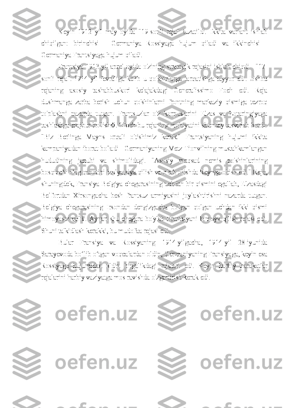 Keyin   1912   yil   may   oyida   "19-sonli   reja"   tuzatildi.   Ikkita   variant   ishlab
chiqilgan:   birinchisi   -   Germaniya   Rossiyaga   hujum   qiladi   va   ikkinchisi   -
Germaniya Frantsiyaga hujum qiladi.
Frantsiya 1913 yil aprel oyida o'zining strategik rejasini ishlab chiqdi - "17-
sonli   reja".   1914   yil   fevraliga   kelib   u   qo'shinlarga   tarqatishga   tayyor   edi.   Ushbu
rejaning   asosiy   tashabbuskori   kelajakdagi   Generalissimo   Foch   edi.   Reja
dushmanga   zarba   berish   uchun   qo'shinlarni   frontning   markaziy   qismiga   tezroq
to'plashni   nazarda   tutgan.   Frantsuzlar   o'z   korpuslarini   Elzas   va   Lotaringiyaga
tashlashga majbur bo'lishdi. "Foch bu rejaning mohiyatini shunday tasvirlab berdi:
"Biz   Berlinga   Mayns   orqali   o'tishimiz   kerak."   Frantsiyaning   hujumi   ikkita
kampaniyadan iborat bo'ladi - Germaniyaning Metz-Tionvilning mustahkamlangan
hududining   janubi   va   shimolidagi.   "Asosiy   maqsad   nemis   qo'shinlarining
bosqinchi o'ng qanotini izolyatsiya qilish va o'rab olishda Reynga o'tish edi." Reja,
shuningdek, Fransiya-Belgiya chegarasining uchdan bir qismini egallab, Elzasdagi
Belfortdan   Xirsongacha   besh   frantsuz   armiyasini   joylashtirishni   nazarda   tutgan.
Belgiya   chegarasining   Irsondan   dengizgacha   bo'lgan   qolgan   uchdan   ikki   qismi
himoyasiz  qoldi. Aynan  shu  chegara  bo'ylab  Frantsiyani  himoya  qilish  rejasi  edi.
Shuni ta'kidlash kerakki, bu mudofaa rejasi edi.
Bular   Fransiya   va   Rossiyaning   1914-yilgacha,   1914-yil   28-iyunida
Sarayevoda bo lib o tgan voqealardan oldin, Germaniyaning Fransiyaga, keyin esaʻ ʻ
Rossiyaga   hujumidan   oldin   birgalikdagi   rejalari   edi.   Keyin   harbiy   harakatlar
rejalarini harbiy vaziyatga mos ravishda o'zgartirish kerak edi. 