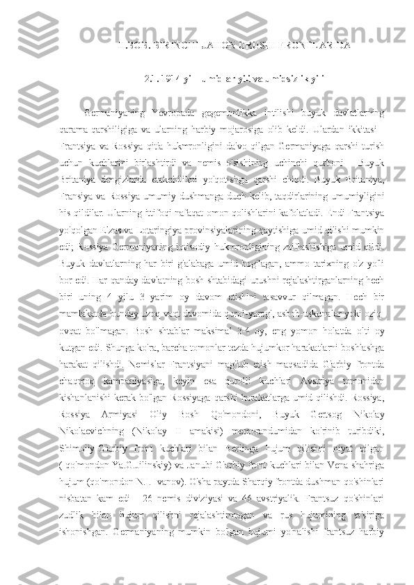 II.BOB. BIRINCHI JAHON URUSHI FRONTLARIDA
2.1. 1914 yil - umidlar yili va umidsizlik yili
Germaniyaning   Yevropada   gegemonlikka   intilishi   buyuk   davlatlarning
qarama-qarshiligiga   va   ularning   harbiy   mojarosiga   olib   keldi.   Ulardan   ikkitasi   -
Frantsiya   va   Rossiya   qit'a   hukmronligini   da'vo   qilgan   Germaniyaga   qarshi   turish
uchun   kuchlarini   birlashtirdi   va   nemis   o'sishining   uchinchi   qurboni   -   Buyuk
Britaniya   dengizlarda   etakchilikni   yo'qotishga   qarshi   chiqdi.   Buyuk   Britaniya,
Fransiya   va   Rossiya   umumiy  dushmanga   duch  kelib,   taqdirlarining  umumiyligini
his qildilar. Ularning ittifoqi nafaqat omon qolishlarini kafolatladi. Endi Frantsiya
yo'qolgan Elzas va Lotaringiya provinsiyalarining qaytishiga umid qilishi mumkin
edi;   Rossiya   Germaniyaning   iqtisodiy   hukmronligining   zaiflashishiga   umid   qildi.
Buyuk   davlatlarning   har   biri   g'alabaga   umid   bog'lagan,   ammo   tarixning   o'z   yo'li
bor edi.   Har qanday davlatning bosh shtabidagi urushni rejalashtirganlarning hech
biri   uning   4   yilu   3   yarim   oy   davom   etishini   tasavvur   qilmagan.   Hech   bir
mamlakatda bunday uzoq vaqt davomida qurol-yarog', asbob-uskunalar yoki oziq-
ovqat   bo'lmagan.   Bosh   shtablar   maksimal   3-4   oy,   eng   yomon   holatda   olti   oy
kutgan edi. Shunga ko'ra, barcha tomonlar tezda hujumkor harakatlarni boshlashga
harakat   qilishdi.   Nemislar   Frantsiyani   mag'lub   etish   maqsadida   G'arbiy   frontda
chaqmoq   kampaniyasiga,   keyin   esa   qurolli   kuchlari   Avstriya   tomonidan
kishanlanishi  kerak bo'lgan Rossiyaga  qarshi  harakatlarga umid qilishdi. Rossiya,
Rossiya   Armiyasi   Oliy   Bosh   Qo'mondoni,   Buyuk   Gertsog   Nikolay
Nikolaevichning   (Nikolay   II   amakisi)   memorandumidan   ko'rinib   turibdiki,
Shimoliy-G'arbiy   front   kuchlari   bilan   Berlinga   hujum   qilishni   niyat   qilgan
( qo'mondon Ya.G.Jilinskiy) va Janubi-G'arbiy front kuchlari bilan Vena shahriga
hujum (qo'mondon N.I. Ivanov). O'sha paytda Sharqiy frontda dushman qo'shinlari
nisbatan   kam   edi   -   26   nemis   diviziyasi   va   46   avstriyalik.   Frantsuz   qo'shinlari
zudlik   bilan   hujum   qilishni   rejalashtirmagan   va   rus   hujumining   ta'siriga
ishonishgan.   Germaniyaning   mumkin   bo'lgan   hujumi   yo'nalishi   frantsuz   harbiy 