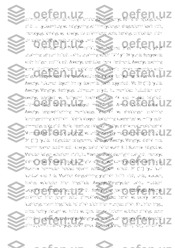 qo'mondonligi tomonidan noto'g'ri aniqlangan. Germaniya Schlieffen rejasiga amal
qildi. U Lyuksemburg va Belgiyaning zaif himoyalangan chegaralarini kesib o'tib,
Frantsiyaga   kirishga  va  Rossiya   o'z  qo'shinlarini  zarba  berishga  to'plashdan  oldin
uni taslim bo'lishga majbur qilishga umid qildi.
"Bolqondagi   ba'zi   bir   ahmoqlik",   deb   bashorat   qilgan   Bismark,   yangi
urushning uchquni bo'ladi. Ushbu urushning sababi 1914 yil 28 iyunda Sarayevoda
sodir   bo'lgan   qotillik   edi.   Avstriya   archduke   Frans   Ferdinand,   Avstriya   taxtining
vorisi.   Qotillik   serb   millatchi   tashkiloti   a’zosi   Gavrilo   Prinsip   tomonidan   sodir
etilgan.   Sarayevodagi   otishmalar   favqulodda   siyosiy   faoliyatning   boshlanishi   edi.
Avstriya   hukumati   deyarli   bir   oy   davomida   javob   tayyorladi.   Va   23   (10)   iyulda
Avstriya-Vengriya   Serbiyaga   ultimatum   qo'ydi,   bu   mamlakat   hududidan   anti-
avstriya   targ'iboti   va   faoliyatini   bostirish   uchun   48   soat   muddat   belgiladi.
Ultimatumdagi   fikrlarning   aksariyati   maqbul   edi.   Ammo   ulardan   ikkitasi   -
Avstriya   tergovchilarining   mamlakatga   kiritilishi   va   cheklangan   qo'shinlar
kontingentining kiritilishi - kichik slavyan davlatining suvereniteti va milliy qadr-
qimmatiga ta'sir qildi. Sankt-Peterburg o'sha kuni Italiya elchixonasi maslahatchisi
Monterealdan ultimatum  taqdimoti va uning taxminiy mazmuni haqida bilib oldi.
24   (11)   iyulda   Belgraddan   telegramma   keldi   va   Avstriya-Vengriya   elchisi   nota
matnini  rasman  taqdim  etdi.  Rossiya   tashqi   ishlar  vaziri   S.D.Sazonov  Belgrad  va
Venadan kelgan xabarlarni o‘qib, bu Yevropa urushi ekanligini tushundi. Frantsiya
elchisi   bilan   nonushta   paytida,   ingliz   elchisi   va   Ruminiya   elchisi   ishtirokida
Sazonov   hammadan   harakat   rejasini   qabul   qilishni   so'radi.   34   (11)   iyul   kuni
kunduzi   soat   3   da   Vazirlar   Kengashining   yig'ilishi   bo'lib   o'tdi,   unda,   xususan,
boshqa   vakolatlar   bilan   birgalikda   Avstriya-Vengriyadan   ushbu   muddatni
uzaytirishni   so'rashga   qaror   qilindi.   Serbiyaning   javobi,   Serbiyaga   Avstriya
qo'shinlari   bilan   jangni   qabul   qilmaslikni   maslahat   berish   va   asosiy   Evropa
kuchlariga nizoni birgalikda hal qilish talabi bilan murojaat qilish. Shu bilan birga,
to'rtta   harbiy   okrugni   va   Boltiq   va   Qora   dengiz   flotlarini   safarbar   qilishga   qaror
qilindi. Bu chora faqat Avstriya-Vengriyaga qarshi kuch namoyishi sifatida qabul
qilindi, ammo Germaniyaga qarshi emas. Sazonov Vena, Berlin, Parij, London va 