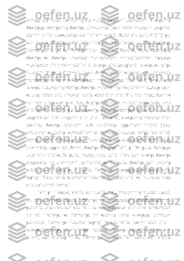 Rimdagi elchilardan Evropaning eng muhim davlatlari hukumatlarini Rossiyaning
Avstriyaga   Serbiyaning   Avstriya   ultimatumiga   javob   berish   muddatini   uzaytirish
taklifini   qo'llab-quvvatlashga   taklif   qilishni   so'radi.   Xuddi   shu   kuni,   24   (11)   iyul
kuni   Buyuk   Britaniya   tashqi   ishlar   bo'yicha   Davlat   kotibi   E.   Grey   Angliyaga
Germaniya,   Italiya   va   Frantsiya   bilan   birgalikda   Vena   va   Sankt-Peterburgda
Avstriya   va   Avstriya   o'rtasidagi   munosabatlarni   mo''tadillashtirish   foydasiga
muzokaralar olib borishni taklif qildi. Rossiya tahdidga aylandi. Rossiya va Italiya
bu taklifni 24 iyulda (11) ma'qullagan. Ammo har kuni voqealar ushbu diplomatik
manevrlarga   tobora   mos   kelmaydigan   nisbatlarga   ega   bo'ldi.   25   (12)   iyul   kuni
Rossiya   hukumatning   Serbiya-Avstriya   mojarosining   rivojlanishini   kuzatayotgani
va  unga   befarq  qola   olmasligi   haqida   xabar   e'lon  qildi.   Shu  bilan   birga,   Sazonov
hali   ham   to'rtta   kuch   yoki   faqat   Angliya   tomonidan   mo''tadil   harakatlarga   umid
qildi.   Ammo   25   (12)   iyul   kuni   Avstriya-Vengriya   Serbiyaning   javob   muddatini
uzaytirishdan   bosh   tortganini   e'lon   qildi.   Ikkinchisi,   Rossiyaning   maslahati   bilan
javobida,   Avstriya   talablarini   90%   qondirishga   tayyorligini   bildirdi   (faqat
amaldorlar   va   harbiy   xizmatchilarning   mamlakat   hududiga   kirishi   rad   etildi).
Serbiya ham ishni Gaaga xalqaro tribunaliga yoki buyuk davlatlar ko'rib chiqishiga
topshirishga   tayyor   edi.   Ammo   Avstriya-Vengriya   1914   yil   28   iyulda   Serbiyaga
urush   e'lon   qildi   va   29   iyulda   Belgrad   o'qqa   tutildi.   O'sha   kuni   Rossiya   Avstriya
chegarasida   o'z   qo'shinlarini   ogohlantirdi   va   30   iyulda   Avstriya   kabi   umumiy
safarbarlik   e'lon   qildi   va   31   iyulda   Germaniya   Rossiyaga   ultimatum   yuborib,
keyingi 12 soat ichida safarbarlikni bekor qilishni talab qildi. va "bu haqda bizga
aniq tushuntirish bering" .
1914   yil   1   avgust,   shanba   kuni   tushda   rus   ultimatumining   muddati   tugadi.
Va   oradan   bir   soat   o'tgach,   Germaniyaning   Peterburgdagi   elchisiga   telegramma
yuborildi, unda o'sha kuni soat 17:00 da Rossiyaga urush e'lon qilish ko'rsatmalari
bor   edi.   Frantsiya   va   Germaniya   bir   vaqtning   o'zida   Rossiyaga   ultimatum
yubordilar.   Germaniya   hukumati   keyingi   18   soat   ichida   javobni   talab   qildi   -
Rossiya-Germaniya   urushi   bo'lgan   taqdirda   Frantsiya   betaraf   qoladimi   yoki
yo'qmi,   agar   shunday   bo'lsa,   Germaniya   bu   betaraflikni   tasdiqlovchi   sifatida 