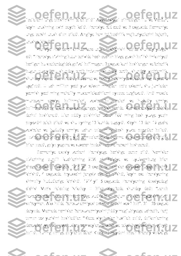 "qal'alarni unga topshirishni talab qildi" Avval ishg'ol qilinadigan Tul va Verdun,
keyin   urushning   oxiri   qaytib   keldi.   Frantsiya   rad   etadi   va   3   avgustda   Germaniya
unga  qarshi  urush  e'lon   qiladi.  Angliya   ham   ittifoqchilik  majburiyatlarini   bajarib,
urushga kiradi.
Fransiya   Prezidenti   R.   Puankare   urush   boshlanishi   haqida   shunday   yozgan
edi: “Frantsiya o‘zining butun tarixida hech qachon bizga guvoh bo‘lish imkoniyati
berilgan bu soatlardagidek go‘zal bo‘lmagan. 2 avgust kuni boshlangan safarbarlik
bugun   tugaydi,   u   shunday   tartib-intizom,   shunday   tartib,   shunday   xotirjamlik,
shunday shijoat bilan o‘tdiki, hukumat va harbiy hokimiyat vakillarining hayratini
uyg‘otdi.   U   uch   million   yetti   yuz   sakson   mingdan   ortiq   askarni,   shu   jumladan
yetmish   yetti   ming   mahalliy   mustamlakachilarni   oyoqqa   turg‘azadi.   Endi   masala
muntazam   armiya   bo'linmalari,   zaxira   bo'linmalari   va   hududiy   armiya
bo'linmalarining  ulkan  massasini   jangga jamlash  haqida.  Konsentratsiyani   tashish
darhol   boshlanadi.   Ular   oddiy   qo'shinlar   uchun   ikki   ming   besh   yuzga   yaqin
poyezdni   talab   qiladi   va   shu   oyning   12-kunida   tugaydi.   Keyin   12-dan   19-gacha
zaxiralar   va   hududiy   armiya   uchun   to'rt   ming   besh   yuzta   poezdlar   bo'ladi.
Hozirgacha   bizning   temir   yo'l   tarmoqlarimizda   hamma   narsa   matematik   aniqlik
bilan oqadi, go'yo yagona va suveren irodasi hamma narsani boshqaradi.
Germaniya   asosiy   zarbani   Fransiyaga   berishga   qaror   qildi.   Nemislar
o'zlarining   qurolli   kuchlarining   90%   ni   Belgiya   va   Lyuksemburg   bilan
chegaralarda   to'plashgan.   1914   yil   2   avgustda   nemislar   Lyuksemburgga   bostirib
kirishdi,   4   avgustda   Bryusselni   jangsiz   egallab   olishdi,   keyin   esa   Fransiyaning
shimoliy   hududlariga   kirishdi.   1914-yil   5-avgustda   Fransiyaning   Rossiyadagi
elchisi   Moris   Paleolog   Nikolay   II   bilan   ziyofatda   shunday   dedi:   “Janob
hazratlarimdan   o z   qo shinlaringizga   zudlik   bilan   hujum   qilishni   buyurishingizniʻ ʻ
so rayman. Aks holda frantsuz armiyasi tor-mor etilishi xavfi bor”. 21 - 25 avgust	
ʻ
daryoda. Marnada nemislar frantsuz armiyasini jiddiy mag'lubiyatga uchratib, Parij
tomon   tez   yurishni   boshladilar.   “Katta   xiyobonlar   huvillab   qoldi,   do konlarning	
ʻ
derazalari   yopildi,   avtobuslar,   tramvaylar,   taksilar   va   taksi   haydovchilari   g oyib	
ʻ
bo ldi. Buning o'rniga qo'ylar to'dalari Konkord maydoni orqali Sharqiy vokzalga	
ʻ 