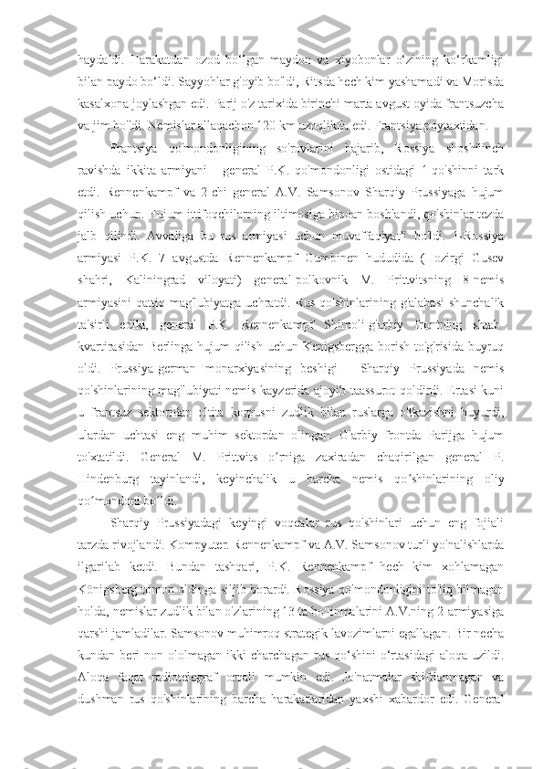 haydaldi.   Harakatdan   ozod   bo‘lgan   maydon   va   xiyobonlar   o‘zining   ko‘rkamligi
bilan paydo bo‘ldi. Sayyohlar g'oyib bo'ldi, Ritsda hech kim yashamadi va Morisda
kasalxona joylashgan edi. Parij o'z tarixida birinchi marta avgust oyida frantsuzcha
va jim bo'ldi. Nemislar allaqachon 120 km uzoqlikda edi. Frantsiya poytaxtidan.
Frantsiya   qo'mondonligining   so'rovlarini   bajarib,   Rossiya   shoshilinch
ravishda   ikkita   armiyani   -   general   P.K.   qo'mondonligi   ostidagi   1-qo'shinni   tark
etdi.   Rennenkampf   va   2-chi   general   A.V.   Samsonov   Sharqiy   Prussiyaga   hujum
qilish uchun. Hujum ittifoqchilarning iltimosiga binoan boshlandi, qo'shinlar tezda
jalb   qilindi.   Avvaliga   bu   rus   armiyasi   uchun   muvaffaqiyatli   bo'ldi.   1-Rossiya
armiyasi   P.K.   7   avgustda   Rennenkampf   Gumbinen   hududida   (Hozirgi   Gusev
shahri,   Kaliningrad   viloyati)   general-polkovnik   M.   Prittvitsning   8-nemis
armiyasini  qattiq mag'lubiyatga uchratdi. Rus  qo'shinlarining g'alabasi  shunchalik
ta'sirli   ediki,   general   P.K.   Rennenkampf   Shimoli-g'arbiy   frontning   shtab-
kvartirasidan Berlinga hujum qilish uchun Kenigsbergga borish to'g'risida buyruq
oldi.   Prussiya-german   monarxiyasining   beshigi   -   Sharqiy   Prussiyada   nemis
qo'shinlarining mag'lubiyati nemis kayzerida ajoyib taassurot qoldirdi. Ertasi kuni
u   frantsuz   sektoridan   oltita   korpusni   zudlik   bilan   ruslarga   o'tkazishni   buyurdi,
ulardan   uchtasi   eng   muhim   sektordan   olingan.   G'arbiy   frontda   Parijga   hujum
to'xtatildi.   General   M.   Prittvits   o rniga   zaxiradan   chaqirilgan   general   P.ʻ
Hindenburg   tayinlandi,   keyinchalik   u   barcha   nemis   qo shinlarining   oliy	
ʻ
qo mondoni bo ldi.	
ʻ ʻ
Sharqiy   Prussiyadagi   keyingi   voqealar   rus   qo'shinlari   uchun   eng   fojiali
tarzda rivojlandi. Kompyuter. Rennenkampf va A.V. Samsonov turli yo'nalishlarda
ilgarilab   ketdi.   Bundan   tashqari,   P.K.   Rennenkampf   hech   kim   xohlamagan
Königsberg tomon oldinga siljib borardi. Rossiya qo'mondonligini to'liq bilmagan
holda, nemislar zudlik bilan o'zlarining 13 ta bo'linmalarini A.V.ning 2-armiyasiga
qarshi jamladilar. Samsonov muhimroq strategik lavozimlarni egallagan. Bir necha
kundan  beri   non  ololmagan   ikki   charchagan   rus   qo‘shini   o‘rtasidagi   aloqa   uzildi.
Aloqa   faqat   radiotelegraf   orqali   mumkin   edi.   Jo'natmalar   shifrlanmagan   va
dushman   rus   qo'shinlarining   barcha   harakatlaridan   yaxshi   xabardor   edi.   General 