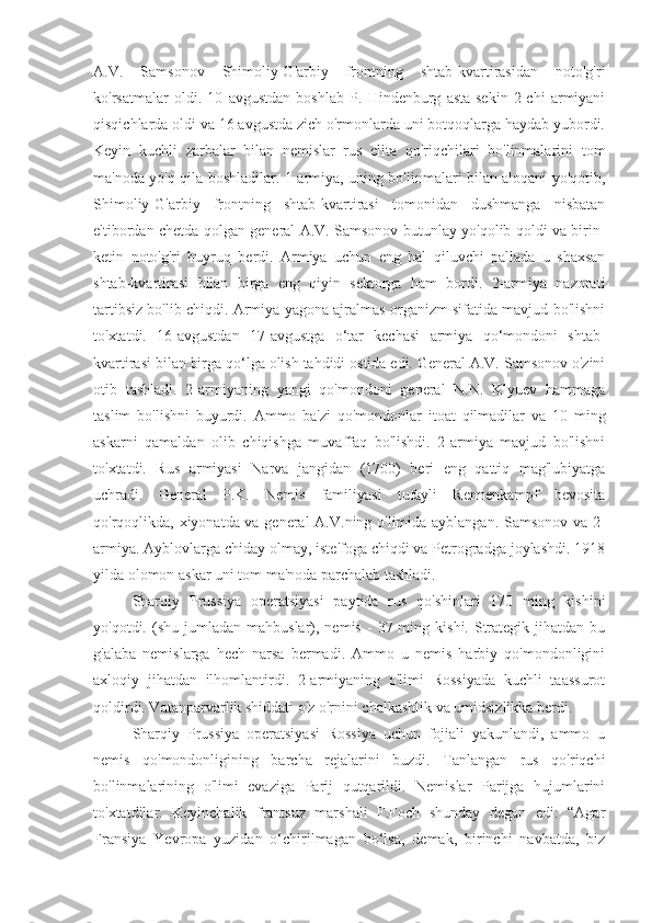 A.V.   Samsonov   Shimoliy-G'arbiy   frontning   shtab-kvartirasidan   noto'g'ri
ko'rsatmalar   oldi.   10   avgustdan   boshlab   P.   Hindenburg   asta-sekin   2-chi   armiyani
qisqichlarda oldi va 16 avgustda zich o'rmonlarda uni botqoqlarga haydab yubordi.
Keyin   kuchli   zarbalar   bilan   nemislar   rus   elita   qo'riqchilari   bo'linmalarini   tom
ma'noda yo'q qila boshladilar. 1-armiya, uning bo'linmalari bilan aloqani yo'qotib,
Shimoliy-G'arbiy   frontning   shtab-kvartirasi   tomonidan   dushmanga   nisbatan
e'tibordan chetda qolgan general A.V. Samsonov butunlay yo'qolib qoldi va birin-
ketin   noto'g'ri   buyruq   berdi.   Armiya   uchun   eng   hal   qiluvchi   pallada   u   shaxsan
shtab-kvartirasi   bilan   birga   eng   qiyin   sektorga   ham   bordi.   2-armiya   nazorati
tartibsiz bo'lib chiqdi. Armiya yagona ajralmas organizm sifatida mavjud bo'lishni
to'xtatdi.   16-avgustdan   17-avgustga   o‘tar   kechasi   armiya   qo‘mondoni   shtab-
kvartirasi bilan birga qo‘lga olish tahdidi ostida edi. General A.V. Samsonov o'zini
otib   tashladi.   2-armiyaning   yangi   qo'mondoni   general   N.N.   Klyuev   hammaga
taslim   bo'lishni   buyurdi.   Ammo   ba'zi   qo'mondonlar   itoat   qilmadilar   va   10   ming
askarni   qamaldan   olib   chiqishga   muvaffaq   bo'lishdi.   2-armiya   mavjud   bo'lishni
to'xtatdi.   Rus   armiyasi   Narva   jangidan   (1700)   beri   eng   qattiq   mag'lubiyatga
uchradi.   General   P.K.   Nemis   familiyasi   tufayli   Rennenkampf   bevosita
qo'rqoqlikda, xiyonatda va general A.V.ning o'limida ayblangan. Samsonov va 2-
armiya. Ayblovlarga chiday olmay, iste'foga chiqdi va Petrogradga joylashdi. 1918
yilda olomon askar uni tom ma'noda parchalab tashladi.
Sharqiy   Prussiya   operatsiyasi   paytida   rus   qo'shinlari   170   ming   kishini
yo'qotdi.  (shu  jumladan  mahbuslar),  nemis  -   37  ming  kishi.  Strategik   jihatdan   bu
g'alaba   nemislarga   hech   narsa   bermadi.   Ammo   u   nemis   harbiy   qo'mondonligini
axloqiy   jihatdan   ilhomlantirdi.   2-armiyaning   o'limi   Rossiyada   kuchli   taassurot
qoldirdi. Vatanparvarlik shiddati o'z o'rnini chalkashlik va umidsizlikka berdi.
Sharqiy   Prussiya   operatsiyasi   Rossiya   uchun   fojiali   yakunlandi,   ammo   u
nemis   qo'mondonligining   barcha   rejalarini   buzdi.   Tanlangan   rus   qo'riqchi
bo'linmalarining   o'limi   evaziga   Parij   qutqarildi.   Nemislar   Parijga   hujumlarini
to'xtatdilar.   Keyinchalik   frantsuz   marshali   F.Foch   shunday   degan   edi:   “Agar
Fransiya   Yevropa   yuzidan   o‘chirilmagan   bo‘lsa,   demak,   birinchi   navbatda,   biz 