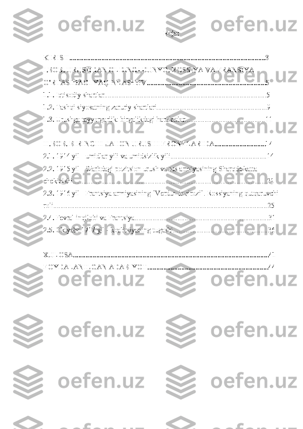 Reja:
KIRISH..............................................................................................................3
I.BOB. URUSHDAN OLDINGI DUNYO. ROSSIYA VA FRANSIYA 
O'RTASIDAGI YAQINLASHUV...................................................................5
1.1.  Iqtisodiy shartlar...........................................................................................5
1.2.  Tashqi siyosatning zaruriy shartlari..............................................................9
1.3.  Urushga tayyorgarlik: birgalikdagi harakatlar.............................................11
II.BOB. BIRINCHI JAHON URUSHI FRONTLARIDA.............................14
2.1.  1914 yil - umidlar yili va umidsizlik yili......................................................14
2.2.  1915 yil - G'arbdagi pozitsion urush va rus armiyasining Sharqda katta 
chekinishi.............................................................................................................21
2.3.  1916 yil - Frantsiya armiyasining "Verdun inqirozi". Rossiyaning qutqaruvchi 
roli........................................................................................................................25
2.4.  Fevral inqilobi va Frantsiya...........................................................................31
2.5.  Oktyabr 1917 yil - koalitsiyaning tugashi.....................................................36
XULOSA..............................................................................................................41
FOYDALANILGAN ADABIYOT....................................................................44 