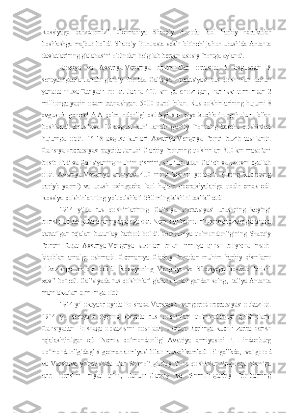 Rossiyaga   qarzdormiz”.   Germaniya   Sharqiy   frontda   faol   harbiy   harakatlar
boshlashga majbur bo'ldi. Sharqiy front asta-sekin birinchi jahon urushida Antanta
davlatlarining g'alabasini oldindan belgilab bergan asosiy frontga aylandi.
Rossiya   va   Avstriya-Vengriya   bo'linmalari   o'rtasida   5   avgustdan   8
sentyabrgacha   Janubi-g'arbiy   frontda   Galisiya   operatsiyasi   rus   qo'shinlari   uchun
yanada   muvaffaqiyatli   bo'ldi.   Jabha   400   km   ga   cho'zilgan,   har   ikki   tomondan   2
millionga yaqin odam qatnashgan. 5000 qurol bilan. Rus qo'shinlarining hujumi 8
avgustda general  A.A qo'mondonligi ostidagi  8-armiya kuchlarining hujumi bilan
boshlandi.   Brusilova.   10   avgust   kuni   Janubi-g'arbiy   frontning   barcha   qo'shinlari
hujumga   o'tdi.   16-18   avgust   kunlari   Avstriya-Vengriya   fronti   buzib   tashlandi.
Galisiya operatsiyasi paytida Janubi-G'arbiy frontning qo'shinlari 300 km masofani
bosib o'tdi va Galisiyaning muhim qismini, shu jumladan Galich va Lvovni egallab
oldi.   Avstriya-Vengriya   armiyasi   400   ming   kishini   yo'qotdi.   (uning   kuchining
qariyb   yarmi)   va   urush   oxirigacha   faol   hujum   operatsiyalariga   qodir   emas   edi.
Rossiya qo'shinlarining yo'qotishlari 230 ming kishini tashkil etdi.
1914   yilda   rus   qo'shinlarining   Galisiya   operatsiyasi   urushning   keyingi
borishi uchun katta ahamiyatga ega edi. Nemis qo'mondonligining tezkor g'alabaga
qaratilgan   rejalari   butunlay   barbod   bo'ldi.   Germaniya   qo'mondonligining   Sharqiy
frontni   faqat   Avstriya-Vengriya   kuchlari   bilan   himoya   qilish   bo'yicha   hisob-
kitoblari   amalga   oshmadi.   Germaniya   G'arbiy   frontdan   muhim   harbiy   qismlarni
o'tkazishga   majbur   bo'ldi.   Rossiyaning   Vengriya   va   Sileziyaga   bostirib   kirishi
xavfi bor edi. Galisiyada rus qo'shinlari g'alaba qozongandan so'ng, Italiya Antanta
mamlakatlari tomoniga o'tdi.
1914 yil oktyabr oyida Polshada Varshava-Ivangorod operatsiyasi o'tkazildi.
1914   yil   sentyabr   oyining   oxirida   rus   qo'shinlari   qo'mondonligi   qo'shinlarni
Galisiyadan   Polshaga   o'tkazishni   boshladi,   u   erdan   Berlinga   kuchli   zarba   berish
rejalashtirilgan   edi.   Nemis   qo mondonligi   Avstriya   armiyasini   P.   Hindenburgʻ
qo mondonligidagi 8-german armiyasi bilan mustahkamladi. Birgalikda, Ivangorod	
ʻ
va   Varshava   yo'nalishida   ular   Shimoli-g'arbiy   front   qo'shinlarining   orqa   qismiga
etib   borishni   niyat   qilib,   Janubi-G'arbiy   va   Shimoli-g'arbiy   frontlarning 