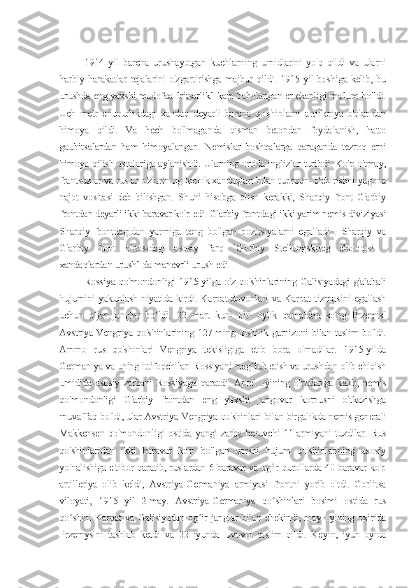 1914   yil   barcha   urushayotgan   kuchlarning   umidlarini   yo'q   qildi   va   ularni
harbiy harakatlar  rejalarini  o'zgartirishga  majbur  qildi. 1915 yil  boshiga kelib, bu
urushda eng yaxshi mudofaa "ritsarlik" kam baholangan er ekanligi ma'lum bo'ldi.
Uch   metr   chuqurlikdagi   xandaq   deyarli   barcha   qo'shinlarni   artilleriya   o'qlaridan
himoya   qildi.   Va   hech   bo'lmaganda   qisman   betondan   foydalanish,   hatto
gaubitsalardan   ham   himoyalangan.   Nemislar   boshqalarga   qaraganda   tezroq   erni
himoya qilish ustalariga aylanishdi. Ularning ortida inglizlar turibdi. Ko'p o'tmay,
frantsuzlar va ruslar o'zlarining kichik xandaqlari bilan tuproqni o'chirishni yagona
najot   vositasi   deb   bilishgan.   Shuni   hisobga   olish   kerakki,   Sharqiy   front   G'arbiy
frontdan deyarli ikki baravar ko'p edi. G'arbiy frontdagi ikki yarim nemis diviziyasi
Sharqiy   frontdagidan   yarmiga   teng   bo'lgan   pozitsiyalarni   egalladi   .   Sharqiy   va
G'arbiy   front   o'rtasidagi   asosiy   farq   "G'arbiy   Stellungskrieg   cho'qqisi   -
xandaqlardan urush" da manevrli urush edi.
Rossiya  qo'mondonligi 1915 yilga o'z qo'shinlarining Galisiyadagi  g'alabali
hujumini  yakunlash  niyatida  kirdi.  Karpat   dovonlari  va  Karpat  tizmasini   egallash
uchun   o jar   janglar   bo ldi.   22   mart   kuni   olti   oylik   qamaldan   so'ng   Przemislʻ ʻ
Avstriya-Vengriya qo'shinlarining 127 ming kishilik garnizoni bilan taslim  bo'ldi.
Ammo   rus   qo'shinlari   Vengriya   tekisligiga   etib   bora   olmadilar.   1915-yilda
Germaniya va uning ittifoqchilari Rossiyani mag lub etish va urushdan olib chiqish	
ʻ
umidida   asosiy   zarbani   Rossiyaga   qaratdi.   Aprel   oyining   o'rtalariga   kelib,   nemis
qo'mondonligi   G'arbiy   frontdan   eng   yaxshi   jangovar   korpusni   o'tkazishga
muvaffaq bo'ldi, ular Avstriya-Vengriya qo'shinlari bilan birgalikda nemis generali
Makkensen   qo'mondonligi   ostida   yangi   zarba   beruvchi   11-armiyani   tuzdilar.   Rus
qo'shinlaridan   ikki   baravar   ko'p   bo'lgan   qarshi   hujum   qo'shinlarining   asosiy
yo'nalishiga e'tibor qaratib, ruslardan 6 baravar va og'ir qurollarda 40 baravar ko'p
artilleriya   olib   keldi,   Avstriya-Germaniya   armiyasi   frontni   yorib   o'tdi.   Gorlitsa
viloyati,   1915   yil   2-may.   Avstriya-Germaniya   qo shinlari   bosimi   ostida   rus	
ʻ
qo shini   Karpat   va   Galisiyadan   og ir   janglar   bilan   chekindi,   may   oyining   oxirida	
ʻ ʻ
Przemyslni   tashlab   ketdi   va   22   iyunda   Lvovni   taslim   qildi.   Keyin,   iyun   oyida 