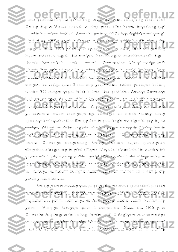 nemis   qo'mondonligi   rus   qo'shinlariga   zarba   bermoqchi   bo'lib,   o'ng   qanoti   bilan
G'arbiy   Bug   va   Vistula   o'rtasida   va   chap   qanoti   bilan   Narew   daryosining   quyi
oqimida hujumlarni boshladi. Ammo bu yerda xuddi Galisiyadagidek qurol-yarog‘,
o‘q-dori   va   texnika   yetarli   bo‘lmagan   rus   qo‘shinlari   shiddatli   janglardan   so‘ng
orqaga   chekindi.   1915   yil   sentyabr   oyining   o'rtalariga   kelib,   nemis   armiyasining
hujum   tashabbusi   tugadi.   Rus   armiyasi   front   chizig'ida   mustahkamlandi:   Riga   -
Dvinsk   -   Naroch   ko'li   -   Pinsk   -   Ternopil   -   Chernovtsi   va   1915   yil   oxiriga   kelib
Sharqiy front Boltiq dengizidan Ruminiya chegarasigacha cho'zildi. Rossiya katta
hududni   yo'qotdi,   ammo   o'z   kuchini   saqlab   qoldi,   garchi   urush   boshidan   beri   rus
armiyasi   bu   vaqtga   qadar   3   millionga   yaqin   ishchi   kuchini   yo'qotgan   bo'lsa   ,
ulardan   300   mingga   yaqini   halok   bo'lgan.   Rus   qo'shinlari   Avstriya-Germaniya
koalitsiyasining asosiy kuchlari bilan keskin, teng bo'lmagan urush olib borayotgan
bir paytda, Rossiyaning ittifoqchilari - Angliya va Frantsiya - G'arbiy frontda 1915
yil   davomida   muhim   ahamiyatga   ega   bo'lmagan   bir   nechta   shaxsiy   harbiy
operatsiyalarni uyushtirdilar. Sharqiy frontda qonli janglar avj olgan bir paytda, rus
armiyasi   shiddatli   mudofaa   janglarini   olib   borayotgan   bir   paytda   G‘arbiy   frontda
ingliz-fransuz   ittifoqchilarining   hujumi   bo‘lmagan.   U   1915   yil   sentyabr   oyining
oxirida,   Germaniya   armiyasining   Sharqiy   frontdagi   hujum   operatsiyalari
allaqachon to'xtagan paytda qabul qilingan. Lloyd Jorj o'z xotiralarida shunday deb
yozgan edi: "Tarix o'zining xudbin o'jarligi bilan rus o'rtoqlarini o'limga mahkum
etgan Frantsiya va Angliya harbiy qo'mondonligi haqida ma'lumot beradi, Angliya
va   Frantsiya   esa   ruslarni   osongina   qutqarib   qolishlari   mumkin   edi.   o'zlariga   eng
yaxshi yordam berdilar."
Sharqiy jabhada hududiy yutuqni qo'lga kiritgan nemis qo'mondonligi asosiy
narsaga erisha olmadi - bu chor hukumatini Germaniya bilan alohida sulh tuzishga
majburlamadi,   garchi   Germaniya   va   Avstriyaning   barcha   qurolli   kuchlarining
yarmi   -   Vengriya   Rossiyaga   qarshi   to'plangan   edi.   Xuddi   shu   1915   yilda
Germaniya Angliyaga zarba berishga harakat qildi. U Angliyaga zarur xom ashyo
va oziq-ovqat etkazib berishni to'xtatish uchun birinchi marta nisbatan yangi qurol
-   suv   osti   kemalaridan   keng   foydalandi.   Yuzlab   kemalar   vayron   bo'ldi,   ularning 