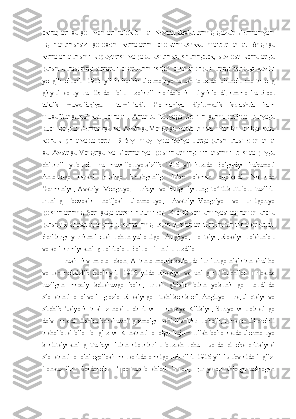 ekipajlari va yo'lovchilari halok bo'ldi. Neytral  davlatlarning g'azabi  Germaniyani
ogohlantirishsiz   yo'lovchi   kemalarini   cho'ktirmaslikka   majbur   qildi.   Angliya
kemalar   qurishni   ko'paytirish   va   jadallashtirish,   shuningdek,   suv   osti   kemalariga
qarshi  kurashning  samarali   choralarini   ishlab  chiqish  orqali   uning ustidagi  xavfni
yengib   chiqdi.   1915   yil   bahorida   Germaniya   urush   tarixida   birinchi   marta   eng
g'ayriinsoniy   qurollardan   biri   -   zaharli   moddalardan   foydalandi,   ammo   bu   faqat
taktik   muvaffaqiyatni   ta'minladi.   Germaniya   diplomatik   kurashda   ham
muvaffaqiyatsizlikka   uchradi   .   Antanta   Italiyaga   Bolqon   yarim   orolida   Italiyaga
duch   kelgan   Germaniya   va   Avstriya-Vengriya   va'da   qilishi   mumkin   bo'lganidan
ko'ra ko'proq va'da berdi. 1915 yil may oyida Italiya ularga qarshi urush e'lon qildi
va   Avstriya-Vengriya   va   Germaniya   qo'shinlarining   bir   qismini   boshqa   joyga
chiqarib   yubordi.   Bu   muvaffaqiyatsizlik   1915   yil   kuzida   Bolgariya   hukumati
Antantaga   qarshi   urushga   kirishganligi   bilan   qisman   qoplandi.   Natijada
Germaniya,   Avstriya-Vengriya,   Turkiya   va   Bolgariyaning   to rtlik   ittifoqi   tuzildi.ʻ
Buning   bevosita   natijasi   Germaniya,   Avstriya-Vengriya   va   Bolgariya
qo'shinlarining Serbiyaga qarshi hujumi edi. Kichik serb armiyasi qahramonlarcha
qarshilik ko'rsatdi, ammo dushmanning ustun qo'shinlari tomonidan tor-mor etildi.
Serblarga yordam berish uchun yuborilgan Angliya, Frantsiya, Rossiya qo'shinlari
va serb armiyasining qoldiqlari Bolqon frontini tuzdilar.
Urush davom  etar ekan, Antanta mamlakatlarida bir-biriga nisbatan shubha
va   ishonchsizlik   kuchaydi.   1915   yilda   Rossiya   va   uning   ittifoqchilari   o'rtasida
tuzilgan   maxfiy   kelishuvga   ko'ra,   urush   g'alaba   bilan   yakunlangan   taqdirda
Konstantinopol va bo'g'ozlar Rossiyaga o'tishi kerak edi, Angliya Fors, Gretsiya va
Kichik   Osiyoda   ta'sir   zonasini   oladi   va.   Frantsiya   Kilikiya,   Suriya   va   Falastinga
da'vo qiladi. Ushbu kelishuvning amalga oshirilishidan qo'rqib, Uinston Cherchill
tashabbusi bilan bo'g'oz va Konstantinopolga hujum qilish bahonasida Germaniya
koalitsiyasining   Turkiya   bilan   aloqalarini   buzish   uchun   Dardanel   ekspeditsiyasi
Konstantinopolni egallash maqsadida amalga oshirildi. 1915-yil 19-fevralda ingliz-
fransuz   floti   Dardanelni   o‘qqa   tuta   boshladi.   Biroq,   og'ir   yo'qotishlarga   uchragan 