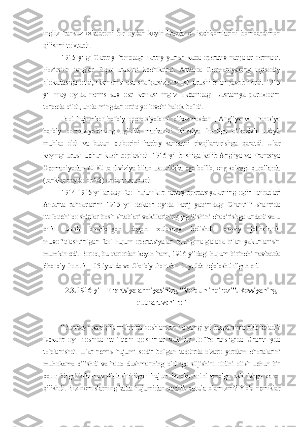 ingliz-fransuz   eskadroni   bir   oydan   keyin   Dardanel   istehkomlarini   bombardimon
qilishni to'xtatdi.
1915   yilgi   G'arbiy   frontdagi   harbiy   yurish   katta   operativ   natijalar   bermadi.
Pozitsion   janglar   faqat   urushni   kechiktirdi.   Antanta   Germaniyaning   iqtisodiy
blokadasiga o'tdi, ikkinchisi esa shafqatsiz suv osti urushi bilan javob berdi. 1915
yil   may   oyida   nemis   suv   osti   kemasi   ingliz   okeanidagi   Lusitaniya   paroxodini
torpeda qildi, unda mingdan ortiq yo'lovchi halok bo'ldi.
Faol   hujumkor   harbiy   operatsiyalarni   o'tkazmasdan   ,   Angliya   va   Frantsiya
harbiy   operatsiyalarning   og'irlik   markazini   Rossiya   frontiga   o'tkazish   tufayli
muhlat   oldi   va   butun   e'tiborini   harbiy   sanoatni   rivojlantirishga   qaratdi.   Ular
keyingi urush uchun kuch to'plashdi. 1916 yil boshiga kelib Angliya va Frantsiya
Germaniyadan 70-80 ta diviziya bilan ustunlikka ega bo'lib, eng so'nggi qurollarda
(tanklar paydo bo'ldi) undan ustun edi.
1914-1915 yillardagi faol hujumkor harbiy operatsiyalarning og'ir oqibatlari
Antanta   rahbarlarini   1915   yil   dekabr   oyida   Parij   yaqinidagi   Chantilli   shahrida
ittifoqchi qo'shinlar bosh shtablari vakillarining yig'ilishini chaqirishga undadi va u
erda   urush   boshlangan   degan   xulosaga   kelishdi.   asosiy   jabhalarda
muvofiqlashtirilgan faol hujum operatsiyalari bilangina g'alaba bilan yakunlanishi
mumkin edi. Biroq, bu qarordan keyin ham, 1916 yildagi hujum birinchi navbatda
Sharqiy frontda - 15 iyunda va G'arbiy frontda - 1 iyulda rejalashtirilgan edi.
2.3. 1916 yil - Frantsiya armiyasining "Verdun inqirozi". Rossiyaning
qutqaruvchi roli
“Bunday noaniqlik muhitida boshlangan bu yangi yil bizga nima olib keladi?
Dekabr   oyi   boshida   ittifoqchi   qo'shinlar   vakillari   Joffre   raisligida   Chantillyda
to'planishdi.   Ular   nemis   hujumi   sodir   bo'lgan   taqdirda   o'zaro   yordam   choralarini
muhokama qilishdi va hatto dushmanning oldinga siljishini oldini olish uchun bir
qator   birgalikda   muvofiqlashtirilgan   hujum   harakatlarini   amalga   oshirishga   qaror
qilishdi. Biz nemislarning katta hujumidan qochib qutula olamizmi? Yoki nemislar 