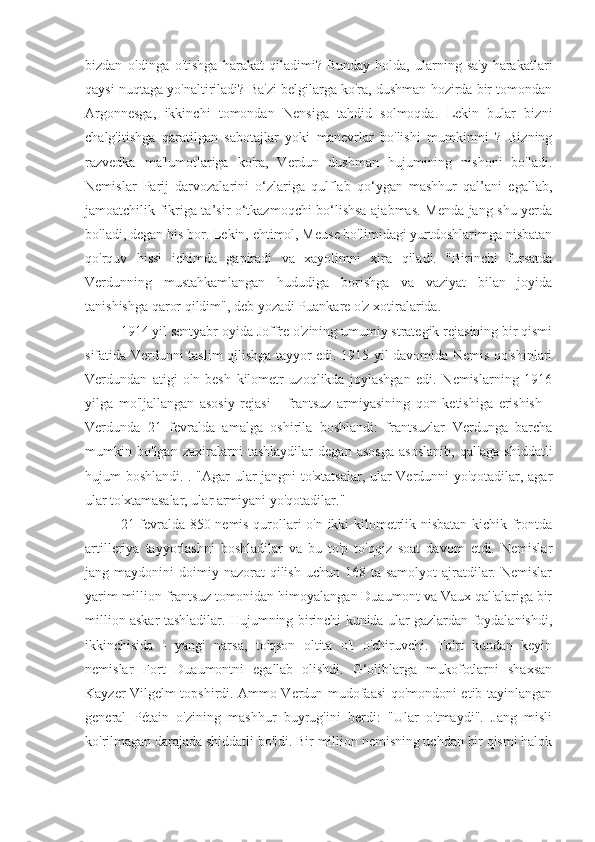 bizdan   oldinga   o'tishga   harakat   qiladimi?   Bunday   holda,   ularning   sa'y-harakatlari
qaysi nuqtaga yo'naltiriladi? Ba'zi belgilarga ko'ra, dushman hozirda bir tomondan
Argonnesga,   ikkinchi   tomondan   Nensiga   tahdid   solmoqda.   Lekin   bular   bizni
chalg'itishga   qaratilgan   sabotajlar   yoki   manevrlar   bo'lishi   mumkinmi   ?   Bizning
razvedka   ma'lumotlariga   ko'ra,   Verdun   dushman   hujumining   nishoni   bo'ladi.
Nemislar   Parij   darvozalarini   o‘zlariga   qulflab   qo‘ygan   mashhur   qal’ani   egallab,
jamoatchilik fikriga ta’sir o‘tkazmoqchi bo‘lishsa ajabmas. Menda jang shu yerda
bo'ladi, degan his bor. Lekin, ehtimol, Meuse bo'limidagi yurtdoshlarimga nisbatan
qo'rquv   hissi   ichimda   gapiradi   va   xayolimni   xira   qiladi.   "Birinchi   fursatda
Verdunning   mustahkamlangan   hududiga   borishga   va   vaziyat   bilan   joyida
tanishishga qaror qildim", deb yozadi Puankare o'z xotiralarida.
1914 yil sentyabr oyida Joffre o'zining umumiy strategik rejasining bir qismi
sifatida Verdunni taslim qilishga tayyor edi. 1915 yil davomida Nemis qo'shinlari
Verdundan   atigi   o'n   besh   kilometr   uzoqlikda   joylashgan   edi.   Nemislarning   1916
yilga   mo'ljallangan   asosiy   rejasi   -   frantsuz   armiyasining   qon   ketishiga   erishish   -
Verdunda   21   fevralda   amalga   oshirila   boshlandi:   frantsuzlar   Verdunga   barcha
mumkin   bo'lgan   zaxiralarni   tashlaydilar   degan   asosga   asoslanib,   qal'aga   shiddatli
hujum boshlandi. . "Agar ular jangni to'xtatsalar, ular Verdunni yo'qotadilar, agar
ular to'xtamasalar, ular armiyani yo'qotadilar."
21-fevralda 850 nemis qurollari o'n ikki kilometrlik nisbatan kichik frontda
artilleriya   tayyorlashni   boshladilar   va   bu   to'p   to'qqiz   soat   davom   etdi.   Nemislar
jang maydonini   doimiy nazorat   qilish  uchun  168 ta  samolyot   ajratdilar.  Nemislar
yarim million frantsuz tomonidan himoyalangan Duaumont va Vaux qal'alariga bir
million askar tashladilar. Hujumning birinchi kunida ular gazlardan foydalanishdi,
ikkinchisida   -   yangi   narsa,   to'qson   oltita   o't   o'chiruvchi.   To'rt   kundan   keyin
nemislar   Fort   Duaumontni   egallab   olishdi.   G‘oliblarga   mukofotlarni   shaxsan
Kayzer Vilgelm topshirdi. Ammo Verdun mudofaasi qo'mondoni etib tayinlangan
general   Pétain   o'zining   mashhur   buyrug'ini   berdi:   "Ular   o'tmaydi".   Jang   misli
ko'rilmagan darajada shiddatli bo'ldi. Bir million nemisning uchdan bir qismi halok 