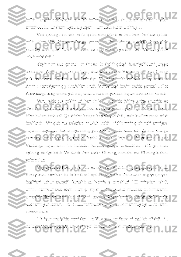 bo'ldi.   Jangning   dahshatini   ta'riflab   bo'lmas   edi:   "Biz   shu   qadar   dahshatli   joydan
chiqdikki, bu dahshatni uyquda yurgan odam tasavvur qila olmaydi."
Vod   qishlog'i   o'n   uch   marta   qo'lni   almashtirdi   va   hali   ham   frantsuz   qo'lida
qoldi.   Fort   Vox   himoyachilariga   general   Joffre   o'zining   kundalik   buyrug'ida
shunday   e'lon   qildi:   "Ular   har   doim   siz   haqingizda   aytadilar:   ular   Verdun   yo'lini
to'sib qo'yishdi " .
Keyin nemislar general fon Knessel boshchiligidagi Bavariyaliklarni jangga
tashladilar. Ammo qal'a ushlab turdi, chunki frantsuzlar Verdenga har kuni 6 ming
yuk   mashinasi   o'q-dorilar   va   haftasiga   90   ming   qo'shimcha   kuch   yubordilar.
Ammo   Frantsiyaning   yo'qotishlari   ortdi.   Verdundagi   bosim   ostida   general   Joffre
Alekseevga telegramma yubordi, unda u rus armiyasidan hujum boshlashni so'radi.
Mart   oyida   rus   qo'shinlari   Naroch   ko'li   yaqinida   (Vilnyusning   sharqida   va
Dvinskning janubida) 18 diviziya - Ikkinchi Rossiya armiyasining 350 ming askari
bilan hujum boshladi. Qo'shinlar botqoq bo'ylab yurishdi, lekin kutilmaganda erish
boshlandi.   Minglab   rus   askarlari   muzlab   qoldi.   Eichhornning   o'ninchi   armiyasi
hujumni   qaytardi.   Rus   armiyasining   yo'qotishlari   juda   katta   edi.   Ammo   shunga
qaramay, rus  armiyasi  o'zining ittifoqchilik burchini  bajardi  - ehtiyotkor  nemislar
Verdunga   hujumlarini   bir   haftadan   ko'proq   vaqtga   to'xtatdilar.   1916   yil   mart
oyining oxiriga kelib. Verdunda frantsuzlar 89 ming, nemislar esa 82 ming kishini
yo'qotdilar.
May oyida ob-havo yomon edi va nemislar Mort Om tepaligiga to'planishdi.
8-may   kuni   nemislar   bu   balandlikni   egallashdi,   ammo   frantsuzlar   eng   yaqin   yon
bag'irlari   uchun   astoydil   kurashdilar.   Nemis   yo'qotishlari   100   mingdan   oshdi,
ammo   nemislar   asta-sekin   oldinga   siljishdi.   Frantsuzlar   mudofaa   bo'linmalarini
almashtirdilar   va   nemislar   o'qishni   tashlab   ketganlarning   o'rniga   qo'shimcha
kuchlarni yubordilar. Fort Douaumont kabi muhim lavozimlar may oyida qo'llarini
almashtirdilar.
1-7   iyun   oralig'ida   nemislar   Fort-Vux   va   Fort   Sauvilni   egallab   olishdi.   Bu
qal'adan Verdunga to'g'ridan-to'g'ri yo'l bor edi - to'rt kilometrdan kamroq. 