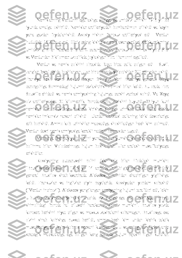 Nemislarning   Verdunni   egallashga   so'nggi   va   umidsiz   urinishi   1916   yil   22
iyunda   amalga   oshirildi.   Nemislar   artilleriyadan   bombardimon   qilishdi   va   keyin
yana   gazdan   foydalanishdi.   Asosiy   nishon   frantsuz   artilleriyasi   edi   -   Verdun
hududida   1600   ta   qurol.   O'ttiz   ming   kishilik   nemis   avangardlari   mahkumlarning
umidsizligi bilan harakat qildilar. U qarama-qarshi frantsuz bo'linmasini yo'q qildi
va Verdundan 3 kilometr uzoqlikda joylashgan Fort Tiamonni egalladi.
Verdun   va   nemis   qo'shini   o'rtasida   faqat   bitta   qal'a   qolgan   edi   -   Suvil.
Janglar fevral oyida boshlangan. Har bir tomonda yo'qotishlar 200 mingdan oshdi.
Fransiya   bosh   vaziri   Aristid   Brayan   24   iyun   kuni   Britaniya   generali   Xeyg
qarorgohiga   Sommedagi   hujumni   tezlashtirish   iltimosi   bilan   keldi.  Bu   orada  Fort
Souville   chidadi   va   nemis   armiyasining   hujumga   qarshi   zarbasi   so'ndi.   Va   Xeyg
o'z   artilleriyasiga   20   kilometrlik   frontda   zarba   berishni   buyurdi.   23-iyun   kuni
nemislar   Fort   Souvillega   bostirib   kirishga   so'nggi   urinishdi.   Ikki   hafta   ichida
nemislar   imkonsiz   narsani   qilishdi   -   ulardan   o'ttiztasi   qal'aning   ichki   devorlariga
etib   borishdi.   Ammo   ko'p   urinishlar   maqsadiga   shoshiladigan   hech   kim   qolmadi.
Verdun davri nemis armiyasiga kerakli natijani bermasdan tugadi.
Verdunga   Germaniya   bosimini   yana   bir   bor   yumshatish   uchun   ruslar   26   ta
bo'linma   bilan   Molodechnoga   hujum   boshladilar.   Ular   aralash   muvaffaqiyatga
erishdilar.
Rossiyaning   qutqaruvchi   rolini   ikki   so'z   bilan   ifodalash   mumkin:
"Brusilovning   yutug'i".   1916   yil   14   aprelda   Janubi-g'arbiy   front   qo'mondoni
general   Brusilov   shtab-kvartirada   Alekseev   tomonidan   chaqirilgan   yig'ilishga
keldi.   Fransuzlar   va   inglizlar   qiyin   paytlarida   Rossiyadan   yordam   so'rashdi
("Verdun inqirozi"). Alekseev yangilangan armiyaning hujumi tarafdori edi, lekin
u   bunday   hujumning   yo'nalishi   haqida   o'z   fikriga   ega   edi:   "Biz   faqat   Pripyat
shimolidagi   frontda   hal   qiluvchi   harakat   qilishimiz   mumkin".   Brusilov   yozda
kontsert   berishni   niyat   qilgan   va   maxsus   zaxiralarni   so'ramagan.   Brusilovga   esa
o'zini   sinab   ko'rishga   ruxsat   berildi,   ammo   hech   kim   undan   kichik   taktik
muvaffaqiyatdan   ko'ra   ko'proq   narsani   kutmagandi.   U   va   uning   hamfikrlari   aniq
strategik   maqsadlarga   ega   bo'lgan   keng   jabhada   hujum   rejasini   ilgari   surdilar. 