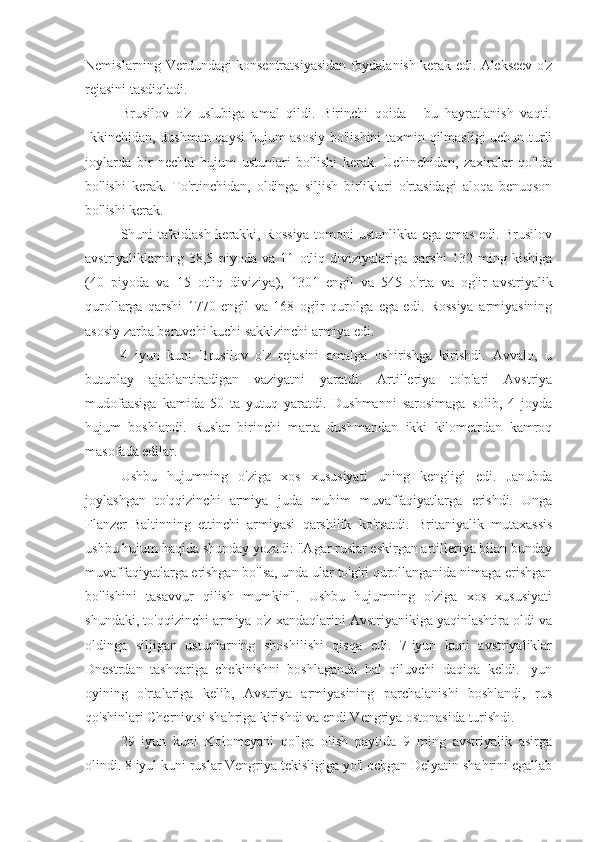 Nemislarning Verdundagi konsentratsiyasidan foydalanish kerak edi. Alekseev o'z
rejasini tasdiqladi.
Brusilov   o'z   uslubiga   amal   qildi.   Birinchi   qoida   -   bu   hayratlanish   vaqti.
Ikkinchidan, dushman qaysi  hujum asosiy bo'lishini taxmin qilmasligi uchun turli
joylarda   bir   nechta   hujum   ustunlari   bo'lishi   kerak.   Uchinchidan,   zaxiralar   qo'lda
bo'lishi   kerak.   To'rtinchidan,   oldinga   siljish   birliklari   o'rtasidagi   aloqa   benuqson
bo'lishi kerak.
Shuni ta'kidlash kerakki, Rossiya tomoni ustunlikka ega emas edi. Brusilov
avstriyaliklarning   38,5   piyoda   va   11   otliq   diviziyalariga   qarshi   132   ming   kishiga
(40   piyoda   va   15   otliq   diviziya),   1301   engil   va   545   o'rta   va   og'ir   avstriyalik
qurollarga   qarshi   1770   engil   va   168   og'ir   qurolga   ega   edi.   Rossiya   armiyasining
asosiy zarba beruvchi kuchi sakkizinchi armiya edi.
4   iyun   kuni   Brusilov   o'z   rejasini   amalga   oshirishga   kirishdi.   Avvalo,   u
butunlay   ajablantiradigan   vaziyatni   yaratdi.   Artilleriya   to'plari   Avstriya
mudofaasiga   kamida   50   ta   yutuq   yaratdi.   Dushmanni   sarosimaga   solib,   4   joyda
hujum   boshlandi.   Ruslar   birinchi   marta   dushmandan   ikki   kilometrdan   kamroq
masofada edilar.
Ushbu   hujumning   o'ziga   xos   xususiyati   uning   kengligi   edi.   Janubda
joylashgan   to'qqizinchi   armiya   juda   muhim   muvaffaqiyatlarga   erishdi.   Unga
Flanzer-Baltinning   ettinchi   armiyasi   qarshilik   ko'rsatdi.   Britaniyalik   mutaxassis
ushbu hujum haqida shunday yozadi: "Agar ruslar eskirgan artilleriya bilan bunday
muvaffaqiyatlarga erishgan bo'lsa, unda ular to'g'ri qurollanganida nimaga erishgan
bo'lishini   tasavvur   qilish   mumkin".   Ushbu   hujumning   o'ziga   xos   xususiyati
shundaki, to'qqizinchi armiya o'z xandaqlarini Avstriyanikiga yaqinlashtira oldi va
oldinga   siljigan   ustunlarning   shoshilishi   qisqa   edi.   7-iyun   kuni   avstriyaliklar
Dnestrdan   tashqariga   chekinishni   boshlaganda   hal   qiluvchi   daqiqa   keldi.   Iyun
oyining   o'rtalariga   kelib,   Avstriya   armiyasining   parchalanishi   boshlandi,   rus
qo'shinlari Chernivtsi shahriga kirishdi va endi Vengriya ostonasida turishdi.
29   iyun   kuni   Kolomeyani   qo'lga   olish   paytida   9   ming   avstriyalik   asirga
olindi. 8 iyul kuni ruslar Vengriya tekisligiga yo'l ochgan Delyatin shahrini egallab 