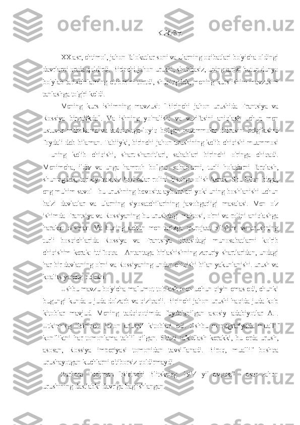 KIRISH
XX asr, ehtimol, jahon falokatlar soni va ularning oqibatlari bo'yicha oldingi
davrlarni ortda qoldirdi. Birinchi jahon urushi, shubhasiz, uning tarixi butun dunyo
bo'ylab tarixchilarning e'tiborini tortdi, shuningdek, mening kurs ishim mavzusini
tanlashga to'g'ri keldi.
Mening   kurs   ishimning   mavzusi:   "Birinchi   jahon   urushida   Frantsiya   va
Rossiya   birgalikda".   Va   ishning   yo'nalishi   va   vazifasini   aniqlash   uchun   men
ustuvor   muhokama   va   tadqiqotga   loyiq   bo'lgan   muammolar   doirasini   belgilashni
foydali deb bilaman. Tabiiyki, birinchi jahon urushining kelib chiqishi muammosi
-   uning   kelib   chiqishi,   shart-sharoitlari,   sabablari   birinchi   o'ringa   chiqadi.
Menimcha,   ildiz   va   unga   hamroh   bo'lgan   sabablarni,   turli   holatlarni   farqlash,
shuningdek,   tarixiy   baxtsiz   hodisalar   rolini   hisobga   olish   kerak.   Shu   bilan   birga,
eng muhim savol - bu urushning bevosita aybdorlari yoki uning boshlanishi uchun
ba'zi   davlatlar   va   ularning   siyosatchilarining   javobgarligi   masalasi.   Men   o'z
ishimda Frantsiya va Rossiyaning bu urushdagi ma'nosi, o'rni va rolini aniqlashga
harakat   qilaman.   Va   buning   uchun   men   tarixga   murojaat   qilishim   va   urushning
turli   bosqichlarida   Rossiya   va   Frantsiya   o'rtasidagi   munosabatlarni   ko'rib
chiqishim   kerak:   ittifoqqa   -   Antantaga   birlashishning   zaruriy   shartlaridan,   undagi
har bir davlatning o'rni va Rossiyaning undan chiqishi bilan yakunlanishi. urush va
koalitsiyaning qulashi.
Ushbu mavzu bo'yicha ma'lumot to'plash men uchun qiyin emas edi, chunki
bugungi kunda u juda dolzarb va qiziqarli. Birinchi jahon urushi haqida juda ko'p
kitoblar   mavjud.   Mening   tadqiqotimda   foydalanilgan   asosiy   adabiyotlar   A.I.
Utkinning   "Birinchi   jahon   urushi"   kitoblari   edi.   Ushbu   monografiyada   muallif
konfliktni   har   tomonlama   tahlil   qilgan.   Shuni   ta'kidlash   kerakki,   bu   erda   urush,
asosan,   Rossiya   imperiyasi   tomonidan   tavsiflanadi.   Biroq,   muallif   boshqa
urushayotgan kuchlarni e'tiborsiz qoldirmaydi.
Barbara   Tuchman   "Birinchi   Blitskrieg.   1914   yil   avgust”   -   asar   Jahon
urushining dastlabki davriga bag'ishlangan. 