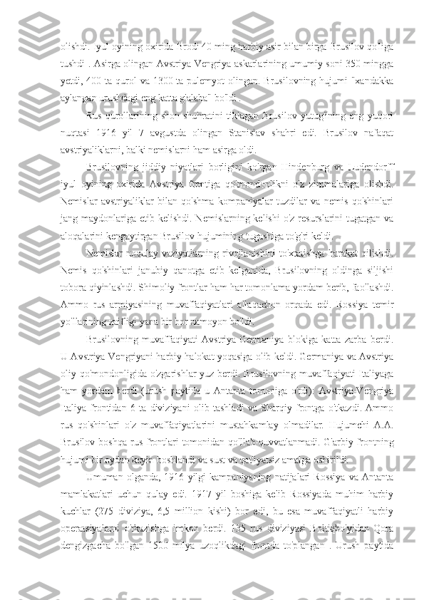 olishdi. Iyul oyining oxirida Brodi 40 ming harbiy asir bilan birga Brusilov qo'liga
tushdi . Asirga olingan Avstriya-Vengriya askarlarining umumiy soni 350 mingga
yetdi, 400 ta qurol va 1300 ta pulemyot  olingan. Brusilovning hujumi "xandakka
aylangan urushdagi eng katta g'alaba" bo'ldi .
Rus   qurollarining   shon-shuhratini   tiklagan   Brusilov   yutug'ining   eng   yuqori
nuqtasi   1916   yil   7   avgustda   olingan   Stanislav   shahri   edi.   Brusilov   nafaqat
avstriyaliklarni, balki nemislarni ham asirga oldi.
Brusilovning   jiddiy   niyatlari   borligini   ko'rgan   Hindenburg   va   Ludendorff
iyul   oyining   oxirida   Avstriya   frontiga   qo'mondonlikni   o'z   zimmalariga   olishdi.
Nemislar   avstriyaliklar   bilan   qo'shma   kompaniyalar   tuzdilar   va   nemis   qo'shinlari
jang maydonlariga etib kelishdi. Nemislarning kelishi  o'z resurslarini  tugatgan va
aloqalarini kengaytirgan Brusilov hujumining tugashiga to'g'ri keldi.
Nemislar   noqulay   vaziyatlarning   rivojlanishini   to'xtatishga   harakat   qilishdi.
Nemis   qo'shinlari   janubiy   qanotga   etib   kelganida,   Brusilovning   oldinga   siljishi
tobora qiyinlashdi. Shimoliy frontlar ham har tomonlama yordam berib, faollashdi.
Ammo   rus   armiyasining   muvaffaqiyatlari   allaqachon   orqada   edi.   Rossiya   temir
yo'llarining zaifligi yana bir bor namoyon bo'ldi.
Brusilovning   muvaffaqiyati   Avstriya-Germaniya   blokiga   katta   zarba   berdi.
U Avstriya-Vengriyani harbiy halokat yoqasiga olib keldi. Germaniya va Avstriya
oliy qo'mondonligida o'zgarishlar yuz berdi. Brusilovning muvaffaqiyati  Italiyaga
ham   yordam   berdi   (urush   paytida   u   Antanta   tomoniga   o'tdi):   Avstriya-Vengriya
Italiya   frontidan   6   ta   diviziyani   olib   tashladi   va   Sharqiy   frontga   o'tkazdi.   Ammo
rus   qo'shinlari   o'z   muvaffaqiyatlarini   mustahkamlay   olmadilar.   Hujumchi   A.A.
Brusilov  boshqa  rus  frontlari   tomonidan  qo'llab-quvvatlanmadi. G'arbiy  frontning
hujumi bir oydan keyin boshlandi va sust va qat'iyatsiz amalga oshirildi.
Umuman  olganda,   1916   yilgi   kampaniyaning   natijalari   Rossiya   va  Antanta
mamlakatlari   uchun   qulay   edi.   1917   yil   boshiga   kelib   Rossiyada   muhim   harbiy
kuchlar   (275   diviziya,   6,5   million   kishi)   bor   edi,   bu   esa   muvaffaqiyatli   harbiy
operatsiyalarni   o'tkazishga   imkon   berdi.   135   rus   diviziyasi   Boltiqbo'yidan   Qora
dengizgacha   bo'lgan   1500   milya   uzoqlikdagi   frontda   to'plangan   .   Urush   paytida 