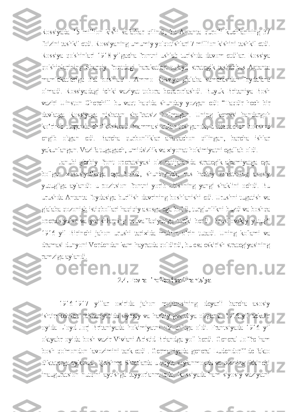 Rossiyada   15   million   kishi   safarbar   qilindi,   bu   Antanta   qurolli   kuchlarining   37
foizini tashkil etdi. Rossiyaning umumiy yo'qotishlari 7 million kishini tashkil etdi.
Rossiya   qo'shinlari   1918   yilgacha   frontni   ushlab   turishda   davom   etdilar.   Rossiya
qo'shinlarining   Sharqiy   frontdagi   harakatlari   tufayli   strategik   tashabbus   Antanta
mamlakatlariga   o'ta   boshladi   .   Ammo   Rossiya   g'alaba   samarasidan   foydalana
olmadi.   Rossiyadagi   ichki   vaziyat   tobora   beqarorlashdi.   Buyuk   Britaniya   Bosh
vaziri   Uinston   Cherchill   bu   vaqt   haqida   shunday   yozgan   edi:   “Taqdir   hech   bir
davlatga   Rossiyaga   nisbatan   shafqatsiz   bo'lmagan.   Uning   kemasi   bandargoh
ko‘rinib turganda cho‘kib ketdi. Hammasi qulab tushganda, u allaqachon bo'ronni
engib   o'tgan   edi.   Barcha   qurbonliklar   allaqachon   qilingan,   barcha   ishlar
yakunlangan. Vazifa tugagach, umidsizlik va xiyonat hokimiyatni egallab oldi.
Janubi-g'arbiy   front   operatsiyasi   o'z   natijalarida   strategik   ahamiyatga   ega
bo'lgan   xususiyatlarga   ega   bo'ldi,   shuningdek,   rus   harbiy   san'atining   asosiy
yutug'iga   aylandi:   u   pozitsion   frontni   yorib   o'tishning   yangi   shaklini   ochdi.   Bu
urushda Antanta foydasiga burilish davrining boshlanishi edi. Urushni tugatish va
g'alaba qozonish istiqbollari haqiqiy asosga ega bo'ldi, turg'unlikni buzdi va boshqa
operatsiyalar   va   yurishlarning   muvaffaqiyatiga   turtki   berdi.   Brusilovskiy   yutug'i
1916   yil   Birinchi   jahon   urushi   tarixida   muhim   o‘rin   tutadi.   Uning   ko'lami   va
dramasi dunyoni Verdendan kam hayratda qoldirdi, bu esa eskirish strategiyasining
ramziga aylandi.
2.4. Fevral inqilobi va Frantsiya
1916-1917   yillar   oxirida   jahon   mojarosining   deyarli   barcha   asosiy
ishtirokchilari   rahbariyatida   siyosiy   va   harbiy   gvardiya   o'zgardi.   1916   yil   dekabr
oyida   Lloyd   Jorj   Britaniyada   hokimiyatni   o'z   qo'liga   oldi.   Frantsiyada   1916   yil
oktyabr  oyida bosh vazir  Viviani Aristid Briandga yo'l berdi. General  Joffre ham
bosh   qo'mondon  lavozimini   tark  etdi   .  Germaniyada   general   Ludendorff   de-fakto
diktatorga aylanadi. Qo'shma Shtatlarda u qayta saylanmoqda va o'zining ikkinchi
inauguratsion   nutqini   aytishga   tayyorlanmoqda.   Rossiyada   ham   siyosiy   vaziyatni 