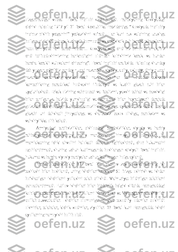 o'zgartiradigan   voqea   -   Fevral   inqilobi   sodir   bo'ladi.   Frantsiyaning   Rossiyadagi
elchisi   Paleolog  1917   yil   21   fevral   Respublika   Prezidentiga   “Rossiyada   inqilobiy
inqiroz   pishib   yetganini”   yetkazishni   so‘radi.   Har   kuni   rus   xalqining   urushga
bo'lgan qiziqishi tobora kuchayib bormoqda va anarxistik ruh barcha tabaqalarda,
hatto   armiyada   ham   tarqalmoqda   ...   Rossiyada   vaqt   endi   biz   tomonda   emas,   biz
endi   ittifoqdoshimizning   bankrotligini   oldindan   ko'rishimiz   kerak.   va   bundan
barcha   kerakli   xulosalarni   chiqaring”.   Fevral   inqilobi   arafasida   Paleolog   shunday
deb yozgan edi: "Siz qanday nuqtai nazardan - siyosiy, aqliy, axloqiy, diniy nuqtai
nazardan   qaramasligingizdan   qat'i   nazar,   rus   har   doim   haddan   tashqari
kamtarlikning   paradoksal   hodisasini   ifodalaydi   va   kuchli   g'azab   ruhi   bilan
uyg'unlashadi.  Erkak o'zining sabr-toqati  va fatalizmi, yaxshi  tabiati  va  passivligi
bilan   tanilgan,   u   ba'zida   yumshoqligi   va   kamtarligi   bilan   hayratlanarli   darajada
go'zaldir.   Ammo   keyin   u   birdan   norozilik   va   isyonga   aylanadi.   Va   darhol   uning
g'azabi   uni   dahshatli   jinoyatlarga   va   shafqatsiz   qasos   olishga,   paroksizm   va
vahshiylikka olib keladi.
Armiyadagi   tartibsizliklar,   qishloqdagi   tartibsizliklar,   siyosiy   va   harbiy
rahbariyatning   Rossiyaning   milliy   manfaatlarini   himoya   qila   olmasligi,   bu
mamlakatning   ichki   ahvolini   halokatli   darajada   og'irlashtirdi,   chor   hukumatini
ogohlantirmadi,   shuning   uchun  kutilmaganda   boshlangan   stixiyali   fevral   inqilobi.
hukumat va barcha siyosiy partiyalar uchun kutilmagan holga aylandi.
Birinchi   tartibsizliklar   17   fevral   kuni   Putilov   zavodi   ishchilarining   ish
tashlashi   bilan   boshlandi,   uning   ishchilari   narxlarni   50   foizga   oshirish   va   ishdan
bo‘shatilgan   ishchilarni   yollashni   talab   qilishdi.   Ma'muriyat   bildirilgan   talablarni
qanoatlantirmadi.   Putilov   ishchilari   bilan   birdamlik   belgisi   sifatida   Petrograddagi
ko'plab korxonalar ish tashlashdi. Ularni Narva posti va Vyborg tomoni ishchilari
qo'llab-quvvatladilar.   Ishchilar   olomoniga   minglab   tasodifiy   odamlar   qo'shildi:
o'smirlar,   talabalar,   kichik   xodimlar,   ziyolilar.   23   fevral   kuni   Petrogradda   ishchi
ayollarning namoyishi bo'lib o'tdi. 