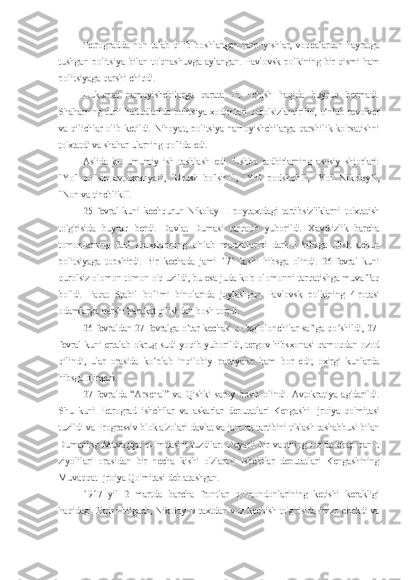 Petrogradda   non   talab   qilib   boshlangan   namoyishlar,   voqealardan   hayratga
tushgan  politsiya  bilan to'qnashuvga   aylangan.  Pavlovsk  polkining  bir   qismi   ham
politsiyaga qarshi chiqdi.
Hukumat   namoyishchilarga   qarata   o't   ochish   haqida   buyruq   bermadi.
Shaharning turli hududlarida politsiya xodimlari qurolsizlantirilib, o‘nlab revolver
va qilichlar olib ketildi. Nihoyat, politsiya namoyishchilarga qarshilik ko'rsatishni
to'xtatdi va shahar ularning qo'lida edi.
Aslida   bu   umumiy   ish   tashlash   edi.   Ushbu   tadbirlarning   asosiy   shiorlari:
"Yo'l   bo'lsin   avtokratiya!",   "Urush   bo'lsin!",   "Yo'l   podshoh!",   "Yo'l   Nikolay!",
"Non va tinchlik!".
25   fevral   kuni   kechqurun   Nikolay   II   poytaxtdagi   tartibsizliklarni   to'xtatish
to'g'risida   buyruq   berdi.   Davlat   Dumasi   tarqatib   yuborildi.   Xavfsizlik   barcha
tomonlarning   faol   shaxslarining   o'nlab   manzillarini   darhol   hibsga   olish   uchun
politsiyaga   topshirdi.   Bir   kechada   jami   171   kishi   hibsga   olindi.   26-fevral   kuni
qurolsiz olomon tomon o'q uzildi, bu esa juda ko'p olomonni tarqatishga muvaffaq
bo'ldi.   Faqat   Stabil   bo'limi   binolarida   joylashgan   Pavlovsk   polkining   4-rotasi
odamlarga qarshi harakat qilishdan bosh tortdi.
26-fevraldan 27-fevralga o tar kechasi qo zg olonchilar safiga qo shildi, 27-ʻ ʻ ʻ ʻ
fevral  kuni  ertalab okrug sudi  yoqib yuborildi, tergov hibsxonasi  qamoqdan ozod
qilindi,   ular   orasida   ko plab   inqilobiy   partiyalar   ham   bor   edi;   oxirgi   kunlarda	
ʻ
hibsga olingan.
27-fevralda   “Arsenal”   va   Qishki   saroy   bosib   olindi.   Avtokratiya   ag'darildi.
Shu   kuni   Petrograd   ishchilar   va   askarlar   deputatlari   Kengashi   Ijroiya   qo'mitasi
tuzildi va Progressiv blok a'zolari davlat va jamoat tartibini tiklash tashabbusi bilan
Dumaning   Muvaqqat   qo'mitasini   tuzdilar.   Deyarli   bir   vaqtning   o'zida   chap   qanot
ziyolilari   orasidan   bir   necha   kishi   o'zlarini   Ishchilar   deputatlari   Kengashining
Muvaqqat Ijroiya Qo'mitasi deb atashgan.
1917   yil   2   martda   barcha   frontlar   qo'mondonlarining   ketishi   kerakligi
haqidagi fikrini bilgach, Nikolay II taxtdan voz kechish to'g'risida imzo chekdi va 