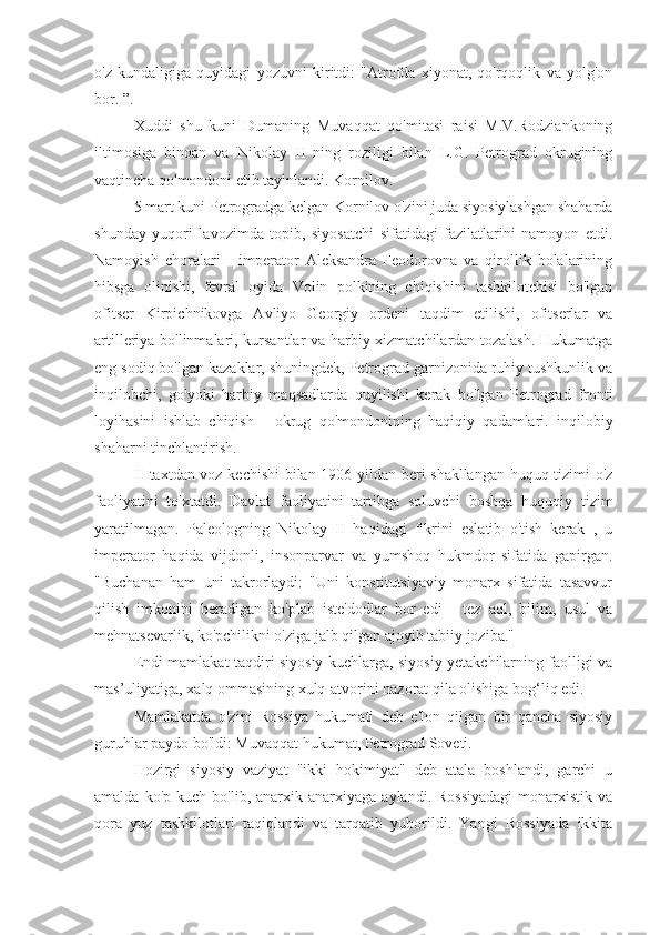 o'z   kundaligiga   quyidagi   yozuvni   kiritdi:   "Atrofda   xiyonat,   qo'rqoqlik   va   yolg'on
bor. ”.
Xuddi   shu   kuni   Dumaning   Muvaqqat   qo'mitasi   raisi   M.V.Rodziankoning
iltimosiga   binoan   va   Nikolay   II   ning   roziligi   bilan   L.G.   Petrograd   okrugining
vaqtincha qo'mondoni etib tayinlandi. Kornilov.
5 mart kuni Petrogradga kelgan Kornilov o'zini juda siyosiylashgan shaharda
shunday   yuqori   lavozimda   topib,   siyosatchi   sifatidagi   fazilatlarini   namoyon   etdi.
Namoyish   choralari   -   imperator   Aleksandra   Feodorovna   va   qirollik   bolalarining
hibsga   olinishi,   fevral   oyida   Volin   polkining   chiqishini   tashkilotchisi   bo'lgan
ofitser   Kirpichnikovga   Avliyo   Georgiy   ordeni   taqdim   etilishi,   ofitserlar   va
artilleriya bo'linmalari, kursantlar  va harbiy xizmatchilardan tozalash. Hukumatga
eng sodiq bo'lgan kazaklar, shuningdek, Petrograd garnizonida ruhiy tushkunlik va
inqilobchi,   go'yoki   harbiy   maqsadlarda   quyilishi   kerak   bo'lgan   Petrograd   fronti
loyihasini   ishlab   chiqish   -   okrug   qo'mondonining   haqiqiy   qadamlari.   inqilobiy
shaharni tinchlantirish.
II taxtdan voz kechishi  bilan 1906 yildan beri shakllangan huquq tizimi o'z
faoliyatini   to'xtatdi.   Davlat   faoliyatini   tartibga   soluvchi   boshqa   huquqiy   tizim
yaratilmagan.   Paleologning   Nikolay   II   haqidagi   fikrini   eslatib   o'tish   kerak   ,   u
imperator   haqida   vijdonli,   insonparvar   va   yumshoq   hukmdor   sifatida   gapirgan.
"Buchanan   ham   uni   takrorlaydi:   "Uni   konstitutsiyaviy   monarx   sifatida   tasavvur
qilish   imkonini   beradigan   ko'plab   iste'dodlar   bor   edi   -   tez   aql,   bilim,   usul   va
mehnatsevarlik, ko'pchilikni o'ziga jalb qilgan ajoyib tabiiy joziba."
Endi mamlakat taqdiri siyosiy kuchlarga, siyosiy yetakchilarning faolligi va
mas’uliyatiga, xalq ommasining xulq-atvorini nazorat qila olishiga bog‘liq edi.
Mamlakatda   o'zini   Rossiya   hukumati   deb   e'lon   qilgan   bir   qancha   siyosiy
guruhlar paydo bo'ldi: Muvaqqat hukumat, Petrograd Soveti.
Hozirgi   siyosiy   vaziyat   "ikki   hokimiyat"   deb   atala   boshlandi,   garchi   u
amalda  ko'p  kuch   bo'lib,  anarxik  anarxiyaga   aylandi.  Rossiyadagi  monarxistik  va
qora   yuz   tashkilotlari   taqiqlandi   va   tarqatib   yuborildi.   Yangi   Rossiyada   ikkita 