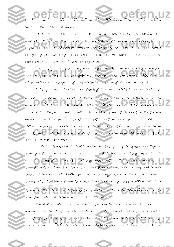 siyosiy   kuch   qoldi:   liberal-burjua   va   so'l-sotsialistik,   ammo   ularda
kelishmovchiliklar mavjud edi.
1917   yil   fevral   inqilobining   natijasi   avtokratiyaning   ag'darilishi,
podshohning taxtdan voz  kechishi  va mamlakatda  ikki  tomonlama  hokimiyatning
paydo   bo'lishi   edi:   Muvaqqat   hukumat   va   Ishchilar   va   askarlar   kengashi   vakili
bo'lgan   yirik   burjuaziya   diktaturasi.   Proletariat   va   dehqonlarning   inqilobiy-
demokratik diktaturasini ifodalagan deputatlar.
Fevral inqilobining  g'alabasi aholining barcha faol qatlamlarining o'rta asrlar
avtokratiyasi ustidan qozongan g'alabasi, demokratik va siyosiy erkinliklarni e'lon
qilish ma'nosida Rossiyani ilg'or mamlakatlar bilan tenglashtirgan yutuq edi.
1917   yil   fevral   inqilobi   Rossiyadagi   birinchi   g'alabali   inqilob   bo'ldi   va
chorizmning   ag'darilishi   tufayli   Rossiyani   eng   demokratik   mamlakatlardan   biriga
aylantirdi.   1917   yil   mart   oyida   paydo   bo'lgan.   Ikki   tomonlama   hokimiyat
imperializm   va   jahon   urushi   davri   mamlakatning   tarixiy   taraqqiyoti   va   yanada
tubdan   o'zgarishlarga   o'tish   jarayonini   g'ayrioddiy   tezlashtirganligining   aksi   edi.
Fevral   burjua-demokratik   inqilobining   xalqaro   ahamiyati   ham   nihoyatda   katta.
Uning   ta'siri   ostida   ko'plab   urushayotgan   mamlakatlarda   proletariatning   ish
tashlash harakati kuchaydi.
G'arb   bu   jarayonga   birinchi   navbatda   Rossiyaning   jangovar   qobiliyatini
kuchaytirish   nuqtai   nazaridan   qaradi.   U   urushni   davom   ettirishga   va'da   berish
sharti  bilan yangi  hukumatni  tan olishga tayyor  edi. Inqilobga nemis monarxizmi
tamoyillaridan   G'arb   demokratiyasi   tamoyillariga   chekinish   ahamiyatini   berish
kerak.   Elchilar   inqilob   Berlin   va   London   va   unga   qarshi   bo'lgan   Parij   o'rtasida
tanlov   qilsa,   haddan   tashqari   ko'p   narsalarni   kechirishga   tayyor   edilar.   Paleolog,
Byukenan   va   Frensis   Rossiyaning   yangi   tanlovida   hozir   va   kelajakda   Germaniya
bilan yaqinlashmaslik kafolatini ko'rishni xohlashdi.
Frantsuzlar   rus   inqilobida   urushni   yanada   samarali   olib   borish   istagining
elementlarini   ko'rishga   harakat   qilishdi.   Inqilobni   idrok   etishdagi   farq   asosan
frontga   yaqinlik   darajasiga   bog'liq   edi.   Frantsiya   elchixonasida   rus   inqilobiga
munosabatda   chalkashlik   hukm   surdi.   Paleolog   rus   hamkasblarini   imperator 