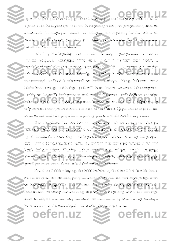 rejimini saqlab qolish zarurligiga ishontirdi va unga konstitutsiyaviy shakl berdi. U
o'jarlik bilan Rodzyankoga chorizm "Rossiyaning  asosi, rus jamiyatining ichki va
almashtirib   bo'lmaydigan   quroli   va   nihoyat,   imperiyaning   barcha   xilma-xil
xalqlarini birlashtiruvchi yagona bo'g'in" ekanligini ta'kidladi. Yiqilishida u butun
rus binosini o'zi bilan olib ketadi.
Paleolog   Frantsiyadagi   rus   inqilobi   haqidagi   illyuziyalardan   qo'rqardi.
Inqilob   kelajakda   Rossiyaga   nima   va'da   qilgan   bo'lishidan   qat'i   nazar,   u
mamlakatni parchalanish va tanazzul yoqasiga olib keldi. Hukumatni ogohlantirish
uchun   Paleolog   Bosh   vazir   Briandga   telegraf   yubordi:   “Harbiy   sanoat   va
transportdagi   tartibsizlik   to'xtamadi   va   hatto   kuchaydi.   Yangi   hukumat   zarur
islohotlarni   amalga   oshirishga   qodirmi?   Men   bunga   umuman   ishonmayman.
Harbiy   va   fuqarolik   boshqaruvida   endi   tartibsizlik   emas,   tartibsizlik   va   anarxiya
hukm surmoqda... Har holda, allaqachon kamqon va tartibsiz bo‘lib qolgan milliy
sa’y-harakatlarning zaiflashishini oldindan ko‘rish kerak. Qayta tiklash inqirozi esa
uslub va bashorat ruhiga ega bo'lmagan poygada cho'zilishi xavfini tug'diradi.
G‘arb kuzatuvchilari eski  tizimni haqiqatda kim  almashtirganini aniqlashga
harakat qilishdi. Inqilobning dastlabki kunlaridagi eng faol shaxslardan biri haqida
- yosh deputat A.F. Kerenskiy - Frantsiya elchisi 15 mart kuni shunday deb yozgan
edi:   "Uning   Kengashga   ta'siri   katta.   Bu   biz   tomonda   bo'lishga   harakat   qilishimiz
kerak   bo'lgan   odam.   Shuning   uchun   men   Parijga   telegraf   orqali   Brayanga
Kerenskiy   orqali   frantsuz   sotsialistlarining   rus   sotsialistlarining   vatanparvarligiga
qaratilgan murojaatini darhol etkazishni maslahat beraman.
Fevral inqilobidan keyingi dastlabki haftalar tajribasidan G'arb kamida ikkita
xulosa chiqardi. Birinchidan, yangi tuzum mamlakat ustidan hokimiyatga ega emas
va   Rossiyada   barqarorlik   tiklanishidan   oldin   shafqatsiz   siyosiy   kurash   bo'ladi.
Ikkinchidan,   markaziy   hukumatning   beqarorligi   Rossiyaning   urush   olib   borishga
qodir emasligini oldindan belgilab berdi. Birinchi bo'lib inglizlar bunday xulosaga
kelishdi, bir muncha vaqt o'tgach, frantsuzlar ularga ergashdilar. 