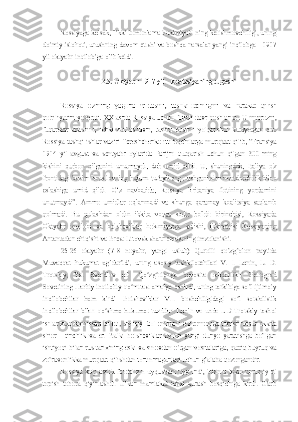 Rossiyaga kelsak, "ikki tomonlama hokimiyat" ning kelishmovchiligi, uning
doimiy islohoti, urushning davom etishi va boshqa narsalar yangi inqilobga - 1917
yil oktyabr inqilobiga olib keldi.
2.5. Oktyabr 1917 yil - koalitsiyaning tugashi
Rossiya   o'zining   yagona   irodasini,   tashkilotchiligini   va   harakat   qilish
qobiliyatini yo'qotdi. XX asrda Rossiya uchun fojiali davr boshlandi . U inqirozni,
fuqarolar   urushini,   ichki   zaiflashuvni,   tashqi   ta'sirni   yo'qotishni   kutayotgan   edi.
Rossiya tashqi ishlar vaziri Tereshchenko ittifoqchilarga murojaat qilib, “Fransiya
1914   yil   avgust   va   sentyabr   oylarida   Parijni   qutqarish   uchun   qilgan   300   ming
kishini   qurbon   qilganini   unutmaydi,   deb   umid   qildi.   U,   shuningdek,   Italiya   o'z
frontidagi bosim Brusilovning hujumi tufayli engillashganini minnatdorchilik bilan
eslashiga   umid   qildi.   O‘z   navbatida,   Rossiya   Britaniya   flotining   yordamini
unutmaydi”.   Ammo   umidlar   oqlanmadi   va   shunga   qaramay   koalitsiya   saqlanib
qolmadi.   Bu   qulashdan   oldin   ikkita   voqea   sodir   bo'ldi:   birinchisi,   Rossiyada
Oktyabr   inqilobi   va   bolsheviklar   hokimiyatga   kelishi,   ikkinchisi   Rossiyaning
Antantadan chiqishi va Brest-Litovsk shartnomasining imzolanishi.
25-26   oktyabr   (7-8   noyabr,   yangi   uslub)   Qurolli   qo zg olon   paytidaʻ ʻ
Muvaqqat   hukumat   ag darildi,   uning   asosiy   tashkilotchilari   V.   I.   Lenin,   L.   D.	
ʻ
Trotskiy,   Ya.   Sverdlov   edi.   Qo zg olonga   bevosita   rahbarlikni   Petrograd	
ʻ ʻ
Sovetining Harbiy inqilobiy qo mitasi amalga oshirdi, uning tarkibiga so l ijtimoiy	
ʻ ʻ
inqilobchilar   ham   kirdi.   Bolsheviklar   V.I.   boshchiligidagi   so l   sotsialistik	
ʻ
inqilobchilar  bilan  qo shma  hukumat  tuzdilar.  Lenin  va  unda  L.D.Trotskiy  tashqi	
ʻ
ishlar xalq komissari bo'ldi, siyosiy faol ommani o'z tomoniga tortish uchun ikkita
shior   -   tinchlik   va   er.   Balki   bolsheviklar   aynan   yangi   dunyo   yaratishga   bo‘lgan
ishtiyoqi bilan rus tarixining eski va sinovdan o‘tgan vositalariga, qattiq buyruq va
zo‘ravonlikka murojaat qilishdan tortinmaganlari uchun g‘alaba qozongandir.
Rossiya ko'p asrlik feodalizm uyqusidan uyg'ondi, lekin u bilan umumiy til
topish   tobora   qiyinlashdi.   Ulkan   mamlakat   ichki   kurash   bosqichiga   kirdi.   G'arb 