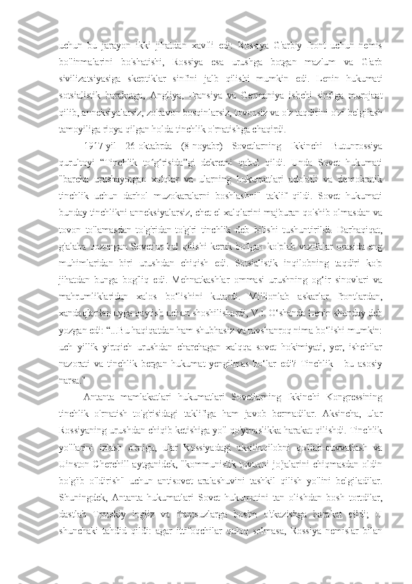 uchun   bu   jarayon   ikki   jihatdan   xavfli   edi:   Rossiya   G'arbiy   front   uchun   nemis
bo'linmalarini   bo'shatishi,   Rossiya   esa   urushga   botgan   mazlum   va   G'arb
sivilizatsiyasiga   skeptiklar   sinfini   jalb   qilishi   mumkin   edi.   Lenin   hukumati
sotsialistik   harakatga,   Angliya,   Fransiya   va   Germaniya   ishchi   sinfiga   murojaat
qilib, anneksiyalarsiz, zo'ravon bosqinlarsiz, tovonsiz va o'z taqdirini o'zi belgilash
tamoyiliga rioya qilgan holda tinchlik o'rnatishga chaqirdi.
1917-yil   26-oktabrda   (8-noyabr)   Sovetlarning   Ikkinchi   Butunrossiya
qurultoyi   “Tinchlik   to g risida”gi   dekretni   qabul   qildi.   Unda   Sovet   hukumatiʻ ʻ
"barcha   urushayotgan   xalqlar   va   ularning   hukumatlari   adolatli   va   demokratik
tinchlik   uchun   darhol   muzokaralarni   boshlashni"   taklif   qildi.   Sovet   hukumati
bunday tinchlikni anneksiyalarsiz, chet el xalqlarini majburan qo'shib olmasdan va
tovon   to'lamasdan   to'g'ridan-to'g'ri   tinchlik   deb   bilishi   tushuntirildi.   Darhaqiqat,
g'alaba   qozongan   Sovetlar   hal   qilishi   kerak   bo'lgan   ko'plab   vazifalar   orasida   eng
muhimlaridan   biri   urushdan   chiqish   edi.   Sotsialistik   inqilobning   taqdiri   ko'p
jihatdan   bunga   bog'liq   edi.   Mehnatkashlar   ommasi   urushning   og‘ir   sinovlari   va
mahrumliklaridan   xalos   bo‘lishini   kutardi.   Millionlab   askarlar   frontlardan,
xandaqlardan uyga qaytish uchun shoshilishardi, V.I. O‘shanda Lenin shunday deb
yozgan edi: “...Bu haqiqatdan ham shubhasiz va ravshanroq nima bo‘lishi mumkin:
uch   yillik   yirtqich   urushdan   charchagan   xalqqa   sovet   hokimiyati,   yer,   ishchilar
nazorati   va   tinchlik   bergan   hukumat   yengilmas   bo‘lar   edi?   Tinchlik   -   bu   asosiy
narsa."  
Antanta   mamlakatlari   hukumatlari   Sovetlarning   Ikkinchi   Kongressining
tinchlik   o'rnatish   to'g'risidagi   taklifiga   ham   javob   bermadilar.   Aksincha,   ular
Rossiyaning urushdan chiqib ketishiga yo'l qo'ymaslikka harakat qilishdi. Tinchlik
yo'llarini   izlash   o'rniga,   ular   Rossiyadagi   aksilinqilobni   qo'llab-quvvatlash   va
Uinston  Cherchill  aytganidek,   "kommunistik  tovuqni   jo'jalarini  chiqmasdan  oldin
bo'g'ib   o'ldirish"   uchun   antisovet   aralashuvini   tashkil   qilish   yo'lini   belgiladilar.
Shuningdek,   Antanta   hukumatlari   Sovet   hukumatini   tan   olishdan   bosh   tortdilar,
dastlab   Trotskiy   ingliz   va   frantsuzlarga   bosim   o'tkazishga   harakat   qildi;   U
shunchaki   tahdid   qildi:   agar   ittifoqchilar   quloq   solmasa,   Rossiya   nemislar   bilan 