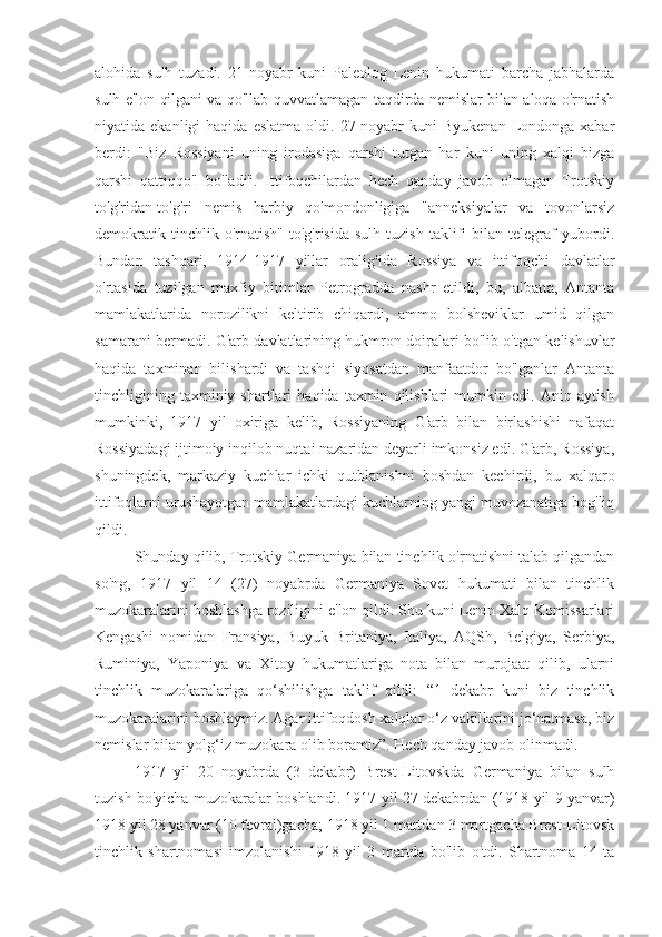 alohida   sulh   tuzadi.   21-noyabr   kuni   Paleolog   Lenin   hukumati   barcha   jabhalarda
sulh e'lon qilgani va qo'llab-quvvatlamagan taqdirda nemislar bilan aloqa o'rnatish
niyatida  ekanligi   haqida  eslatma   oldi.  27-noyabr  kuni  Byukenan   Londonga  xabar
berdi:   "Biz   Rossiyani   uning   irodasiga   qarshi   tutgan   har   kuni   uning   xalqi   bizga
qarshi   qattiqqo'l   bo'ladi".   Ittifoqchilardan   hech   qanday   javob   olmagan   Trotskiy
to'g'ridan-to'g'ri   nemis   harbiy   qo'mondonligiga   "anneksiyalar   va   tovonlarsiz
demokratik   tinchlik  o'rnatish"   to'g'risida   sulh   tuzish   taklifi   bilan   telegraf   yubordi.
Bundan   tashqari,   1914-1917   yillar   oralig'ida   Rossiya   va   ittifoqchi   davlatlar
o'rtasida   tuzilgan   maxfiy   bitimlar   Petrogradda   nashr   etildi,   bu,   albatta,   Antanta
mamlakatlarida   norozilikni   keltirib   chiqardi,   ammo   bolsheviklar   umid   qilgan
samarani bermadi. G'arb davlatlarining hukmron doiralari bo'lib o'tgan kelishuvlar
haqida   taxminan   bilishardi   va   tashqi   siyosatdan   manfaatdor   bo'lganlar   Antanta
tinchligining   taxminiy  shartlari   haqida  taxmin   qilishlari   mumkin  edi.   Aniq  aytish
mumkinki,   1917   yil   oxiriga   kelib,   Rossiyaning   G'arb   bilan   birlashishi   nafaqat
Rossiyadagi ijtimoiy inqilob nuqtai nazaridan deyarli imkonsiz edi. G'arb, Rossiya,
shuningdek,   markaziy   kuchlar   ichki   qutblanishni   boshdan   kechirdi,   bu   xalqaro
ittifoqlarni urushayotgan mamlakatlardagi kuchlarning yangi muvozanatiga bog'liq
qildi.
Shunday qilib, Trotskiy Germaniya bilan tinchlik o'rnatishni talab qilgandan
so'ng,   1917   yil   14   (27)   noyabrda   Germaniya   Sovet   hukumati   bilan   tinchlik
muzokaralarini boshlashga roziligini e'lon qildi. Shu kuni Lenin Xalq Komissarlari
Kengashi   nomidan   Fransiya,   Buyuk   Britaniya,   Italiya,   AQSh,   Belgiya,   Serbiya,
Ruminiya,   Yaponiya   va   Xitoy   hukumatlariga   nota   bilan   murojaat   qilib,   ularni
tinchlik   muzokaralariga   qo‘shilishga   taklif   qildi:   “1   dekabr   kuni   biz   tinchlik
muzokaralarini boshlaymiz. Agar ittifoqdosh xalqlar o‘z vakillarini jo‘natmasa, biz
nemislar bilan yolg‘iz muzokara olib boramiz”. Hech qanday javob olinmadi.
1917   yil   20   noyabrda   (3   dekabr)   Brest-Litovskda   Germaniya   bilan   sulh
tuzish bo'yicha muzokaralar boshlandi. 1917 yil 27 dekabrdan (1918 yil 9 yanvar)
1918 yil 28 yanvar (10 fevral)gacha; 1918 yil 1 martdan 3 martgacha Brest-Litovsk
tinchlik   shartnomasi   imzolanishi   1918   yil   3   martda   bo'lib   o'tdi.   Shartnoma   14   ta 