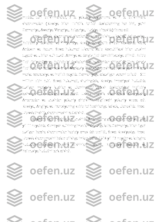 modda,   turli   qo shimchalar,   2   ta   yakuniy   bayonnoma   va   4   ta   qo shimchaʻ ʻ
shartnomadan   (Rossiya   bilan   To rtlik   ittifoqi   davlatlarining   har   biri,   ya ni	
ʻ ʼ
Germaniya, Avstriya-Vengriya, Bolgariya, Turkiya o rtasida) iborat edi.	
ʻ
Brest-Litovsk   shartnomasi   shartlariga   ko'ra,   Polsha,   Ukraina,   Belorussiya,
Boltiqbo'yi   davlatlari   va   Finlyandiya   Rossiyadan   ajralib   chiqdi.   Kavkazda:   Kars,
Ardaxon   va   Batum.   Sovet   hukumati   Ukraina   Xalq   Respublikasi   bilan   urushni
tugatdi va u bilan sulh tuzdi. Armiya va dengiz floti demobilizatsiya qilindi. Boltiq
floti Finlyandiya va Boltiqbo'yi  davlatlaridagi bazalaridan chiqarildi. Qora dengiz
floti butun infratuzilmasi bilan Markaziy kuchlarga topshirildi. Rossiya 6 milliard
marka reparatsiya va inqilob paytida Germaniyaga etkazilgan zararni to'ladi - 500
million   oltin   rubl.   Sovet   hukumati,   shuningdek,   Rossiya   imperiyasi   hududida
tuzilgan   markaziy   kuchlar   va   ularning   ittifoqdosh   davlatlaridagi   inqilobiy
tashviqotni   to'xtatishga   va'da   berdi.   Ushbu   tinchlik   shartnomasi   Rossiyaning
Antantadan   va   urushdan   yakuniy   chiqishini   belgilovchi   yakuniy   voqea   edi.
Rossiya, Angliya va Frantsiyaning sobiq ittifoqchilariga kelsak, ular aslida Brest-
Litovsk tinchlik shartnomasini rad etishdi.
Keyinchalik, Birinchi jahon urushida Antantaning g'alaba qozonishi va 1918
yil 11 noyabrda Kompyen sulhining imzolanishi, unga ko'ra Germaniya bilan ilgari
tuzilgan   barcha   shartnomalar   haqiqiy   emas   deb   topildi,   Sovet   Rossiyasiga   Brest-
Litovsk shartnomasini bekor qilishga imkon berdi. 1918 yil 13-noyabr va ko'pgina
hududlarni   qaytaring.   Nemis   qo'shinlari   Ukraina,   Boltiqbo'yi   davlatlari   va
Belorusiya hududini tark etishdi. 