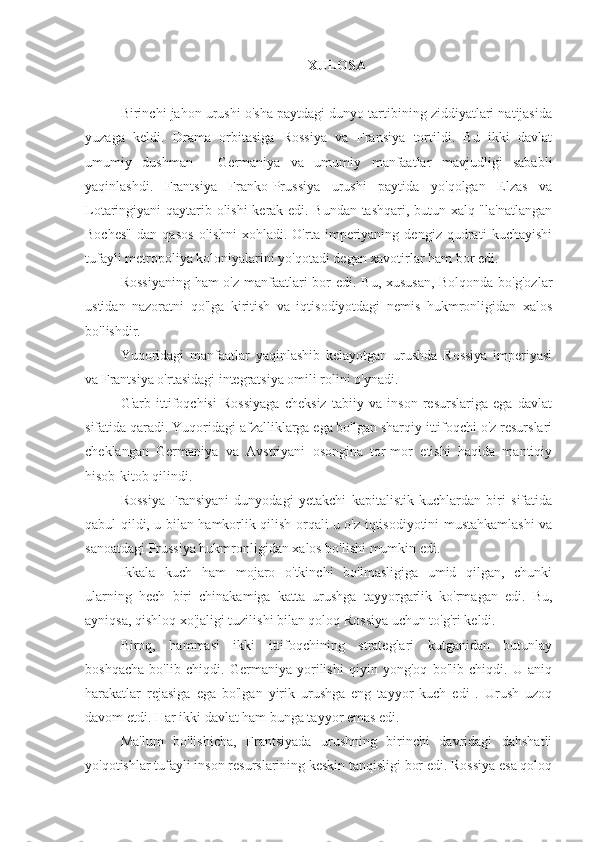 XULOSA
Birinchi jahon urushi o'sha paytdagi dunyo tartibining ziddiyatlari natijasida
yuzaga   keldi.   Drama   orbitasiga   Rossiya   va   Fransiya   tortildi.   Bu   ikki   davlat
umumiy   dushman   -   Germaniya   va   umumiy   manfaatlar   mavjudligi   sababli
yaqinlashdi.   Frantsiya   Franko-Prussiya   urushi   paytida   yo'qolgan   Elzas   va
Lotaringiyani qaytarib olishi  kerak edi. Bundan tashqari, butun xalq "la'natlangan
Boches"   dan   qasos   olishni   xohladi.   O'rta   imperiyaning   dengiz   qudrati   kuchayishi
tufayli metropoliya koloniyalarini yo'qotadi degan xavotirlar ham bor edi.
Rossiyaning  ham  o'z manfaatlari  bor edi. Bu, xususan,  Bolqonda bo'g'ozlar
ustidan   nazoratni   qo'lga   kiritish   va   iqtisodiyotdagi   nemis   hukmronligidan   xalos
bo'lishdir.
Yuqoridagi   manfaatlar   yaqinlashib   kelayotgan   urushda   Rossiya   imperiyasi
va Frantsiya o'rtasidagi integratsiya omili rolini o'ynadi.
G'arb   ittifoqchisi   Rossiyaga   cheksiz   tabiiy   va   inson   resurslariga   ega   davlat
sifatida qaradi. Yuqoridagi afzalliklarga ega bo'lgan sharqiy ittifoqchi o'z resurslari
cheklangan   Germaniya   va   Avstriyani   osongina   tor-mor   etishi   haqida   mantiqiy
hisob-kitob qilindi.
Rossiya   Fransiyani   dunyodagi   yetakchi   kapitalistik   kuchlardan   biri   sifatida
qabul qildi, u bilan hamkorlik qilish orqali u o'z iqtisodiyotini mustahkamlashi va
sanoatdagi Prussiya hukmronligidan xalos bo'lishi mumkin edi.
Ikkala   kuch   ham   mojaro   o'tkinchi   bo'lmasligiga   umid   qilgan,   chunki
ularning   hech   biri   chinakamiga   katta   urushga   tayyorgarlik   ko'rmagan   edi.   Bu,
ayniqsa, qishloq xo'jaligi tuzilishi bilan qoloq Rossiya uchun to'g'ri keldi.
Biroq,   hammasi   ikki   ittifoqchining   strateglari   kutganidan   butunlay
boshqacha   bo'lib   chiqdi.   Germaniya   yorilishi   qiyin   yong'oq   bo'lib   chiqdi.   U   aniq
harakatlar   rejasiga   ega   bo'lgan   yirik   urushga   eng   tayyor   kuch   edi   .   Urush   uzoq
davom etdi. Har ikki davlat ham bunga tayyor emas edi.
Ma'lum   bo'lishicha,   Frantsiyada   urushning   birinchi   davridagi   dahshatli
yo'qotishlar tufayli inson resurslarining keskin tanqisligi bor edi. Rossiya esa qoloq 