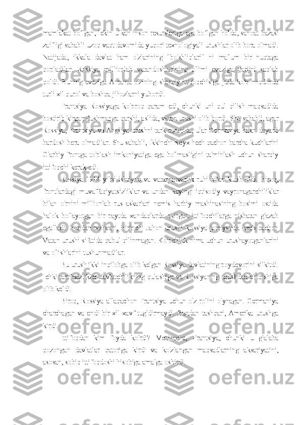 mamlakat bo lgan, lekin ulkan inson resurslariga ega bo lgan holda, sanoat bazasiʻ ʻ
zaifligi sababli uzoq vaqt davomida yuqori texnologiyali urushlar olib bora olmadi.
Natijada,   ikkala   davlat   ham   o'zlarining   "bo'shliqlari"   ni   ma'lum   bir   nuqtaga
qopladilar.   Rossiya   millionlab   vatandoshlarining   o'limi   evaziga   Parijni   saqlab
qoldi.   Buning   evaziga   Antanta   o'zining   sharqiy   ittifoqchisiga   juda   ko'p   miqdorda
turli xil qurol va boshqa jihozlarni yubordi.
Frantsiya   Rossiyaga   ko'proq   qaram   edi,   chunki   uni   qul   qilish   maqsadida
bostirib kirgan dushmanga qarshi, aslida, vatan urushi olib bordi. Shu sababli, agar
Rossiya, Frantsiya va Angliya urushni tark etganida, ular Germaniya bilan deyarli
bardosh bera olmadilar. Shu sababli, Ikkinchi Reyx hech qachon barcha kuchlarini
G'arbiy   frontga   to'plash   imkoniyatiga   ega   bo'lmasligini   ta'minlash   uchun   sharqiy
ittifoqchi kerak edi.
Rossiya   1914   yilni   ishtiyoq   va   vatanparvarlik   ruhi   bilan   kutib   oldi.   Biroq,
frontlardagi   muvaffaqiyatsizliklar   va   undan   keyingi   iqtisodiy   vayronagarchiliklar
bilan   o'rnini   millionlab   rus   askarlari   nemis   harbiy   mashinasining   bosimi   ostida
halok   bo'layotgan   bir   paytda   xandaqlarda   o'tirgan   ittifoqchilarga   nisbatan   g'azab
egalladi.  Bundan  tashqari, Birinchi   Jahon  urushi  Rossiya  jamiyatida  hech  qachon
Vatan urushi sifatida qabul qilinmagan. Ko'pchilik nima uchun urushayotganlarini
va o'lishlarini tushunmadilar.
Bu urush ikki inqilobga olib kelgan Rossiya davlatining poydevorini silkitdi.
Ichki tartibsizliklar davlatchilikning qulashiga va Rossiyaning urushdan chiqishiga
olib keldi.
Biroq,   Rossiya   allaqachon   Frantsiya   uchun   o'z   rolini   o'ynagan.   Germaniya
charchagan   va   endi   bir   xil   xavf   tug'dirmaydi.   Bundan   tashqari,   Amerika   urushga
kirdi.
Ittifoqdan   kim   foyda   ko'rdi?   Menimcha,   Frantsiya,   chunki   u   g'alaba
qozongan   davlatlar   qatoriga   kirdi   va   ko'zlangan   maqsadlarning   aksariyatini,
asosan, sobiq ittifoqdoshi hisobiga amalga oshirdi. 