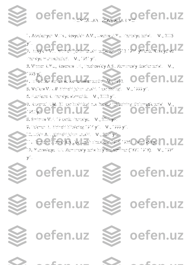 FOYDALANILGAN ADABIYOT
1.   Arzakanyan  M.Ts.,  Revyakin  A.V.,  Uvarov P.Yu.  Frantsiya  tarixi. –  M.,  2005
yil.
2.   Bovykin   V.I.   Birinchi   jahon   urushi   tarixidan.   1912-1914   yillarda   Rossiya   va
Fransiya munosabatlari. – M., 1961 yil.
3.  Vipper R.Yu., Reversov I.P., Trachevskiy A.S.. Zamonaviy davrlar tarixi. – M.,
1995 yil.
4.  Ioffe G.Z. Inqilob va Romanovlar taqdiri - M., 1992.
5.  Malkov V.L. // Birinchi jahon urushi. 1-asr prologi. – M., 1999 yil.
6.  Puankare R. Fransiya xizmatida. – M., 2002 yil.
7.   Rozental E.M.   20- asr   boshidagi rus-fransuz ittifoqining diplomatik tarixi - M.,
1960 yil.
8.  Smirnov V.P. 19-asrda Frantsiya. – M., 2001 yil.
9.  Takman B. Birinchi blitskrieg 1914 yil. – M., 1999 yil.
10.  Utkin A.I. Birinchi jahon urushi. – M., 2001 yil.
11.  Herrio E. O'tmishdan. Ikki urush o'rtasidagi 1914-1936. – M., 1958 yil.
12.   Yurovskaya  E.E.  Zamonaviy  tarix  bo'yicha  seminar  (1870-1918).  –  M.,   1974
yil. 