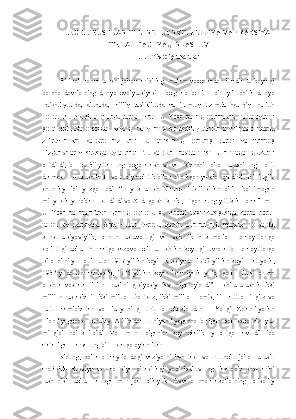 I.BOB. URUSHDAN OLDINGI DUNYO. ROSSIYA VA FRANSIYA
O'RTASIDAGI YAQINLASHUV
1.1. Iqtisodiy shartlar
Birinchi jahon urushi jahon tarixidagi muhim voqealardan biridir. U keyingi
barcha   davrlarning   dunyo   evolyutsiyasini   belgilab   berdi.   To'rt   yil   ichida   dunyo
iqtisodiyotida,   aloqada,   milliy   tashkilotda   va   ijtimoiy   tizimda   haqiqiy   inqilob
bo'ldi.   Bu   texnik   inqilobga   turtki   berdi.   U   Yevropaning   optimistik   madaniyatini
yo‘q qildi, Napoleondan keyingi dunyoning bir asrlik yutuqlarini yo‘qqa chiqardi,
zo‘ravonlikni   xalqaro   nizolarni   hal   qilishning   qonuniy   quroli   va   ijtimoiy
o‘zgarishlar   vositasiga   aylantirdi.   Bu   xalqlar   orasida   misli   ko'rilmagan   g'azabni
qoldirdi,   bu   20-30-yillarning   begonalashuvi   va   Ikkinchi   Jahon   urushining   qonli
dramasi. Bu urush hatto vaqt qiyinchilik bilan bitadigan yaralar qoldirdi. Bir ingliz
shunday   deb   yozgan   edi:   “Buyuk   urush   Normand   istilosidan   oldin   ko'rilmagan
miqyosda yuraklarni sindirdi va Xudoga shukurki, o'tgan ming yillikda noma'lum...
U   Yevropa   ma'rifatchiligining   oqilona   va   liberal   tsivilizatsiyasiga   zarba   berdi.
jahon   sivilizatsiyasi.   Antebellum   Evropa,   garchi   imperatorlik   markazi   bo'lsa-da,
konstitutsiyaviylik,   qonun   ustuvorligi   va   vakillik   hukumatlari   tamoyillariga
sodiqligi   uchun   hurmatga   sazovor   edi.   Urushdan   keyingi   Evropa   bu   tamoyillarga
ishonchni yo'qotdi. Ular 1917-yildan keyin Rossiyada, 1922-yildan keyin Italiyada,
1933-yilda   Germaniyada,   1936-yildan   keyin   Ispaniyada   yo‘qolgan...   Totalitarizm
boshqa   vositalar   bilan   urushning   siyosiy   davomiga   aylandi”.   Ushbu   urushda   ikki
million   rus   askari,   ikki   million   frantsuz,   ikki   million   nemis,   bir   million   ingliz   va
turli   mamlakatlar   va   dunyoning   turli   burchaklaridan   -   Yangi   Zelandiyadan
Irlandiyagacha,   Janubiy   Afrikadan   Finlyandiyagacha   bo'lgan   son-sanoqsiz   yuz
minglab   halok   bo'ldi.   Va   omon   qolganlar   keyinchalik   "yo'qolgan   avlod"   deb
ataladigan narsaning bir qismiga aylandilar.
Keling,   xalqaro   maydondagi   vaziyatni   baholash   va   Birinchi   jahon   urushi
arafasida   Rossiya   va   Frantsiya   o'rtasidagi   yaqinlashuvning   dastlabki   shartlarini
tushunish   uchun   tarixga   murojaat   qilaylik.   Avvalo,   mamlakatlarning   iqtisodiy 