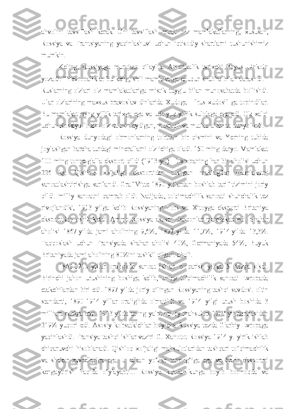 ahvolini   tavsiflash   kerak.   Uni   tavsiflash   orqali   biz   mamlakatlarning,   xususan,
Rossiya   va   Frantsiyaning   yaqinlashuvi   uchun   iqtisodiy   shartlarni   tushunishimiz
mumkin.
Keling,   Rossiyaga   murojaat   qilaylik.   Amerikalik   tarixchi   Bryus   Linkoln
yozadi: “Yevropaliklar bu keng, sirli mamlakatga chuqur shubha bilan qarashdi. -
Ruslarning   o'zlari   o'z   mamlakatlariga   mistik   tuyg'u   bilan   munosabatda   bo'lishdi.
Ular   o'zlarining   maxsus   pravoslav   dinlarida   Xudoga   -   "rus   xudosi"   ga   topindilar.
Bu mamlakat ming yillik tarixga ega va uch yuz yillik sulolaga ega edi. O'z xalqi
uchun Rossiya "o'zini o'zi ta'minlaydigan, mustaqil va mutlaq alohida dunyo" edi.
Rossiya   dunyodagi   o'rmonlarning   to'rtdan   bir   qismini   va   Yerning   tubida
joylashgan barcha turdagi minerallarni o'z ichiga oladi. 150 ming daryo. Mamlakat
100 ming tonna g'alla eksport  qildi (1913 yil) - Evropaning har bir aholisi  uchun
226   kg.   Qishloq   xo jaligi   eksportidan   tushgan   mablag lar   mamlakatniʻ ʻ
sanoatlashtirishga   sarflandi.   Graf   Vitte   1890-yillardan   boshlab   tarif   tizimini   joriy
qildi.   milliy   sanoatni   qamrab   oldi.   Natijada,   to'qimachilik   sanoati   shunchalik   tez
rivojlandiki,   1913   yilga   kelib   Rossiyaning   Fors   va   Xitoyga   eksporti   Britaniya
eksportidan   oshib  ketdi.   Ammo  Rossiya   asosan   dehqonlar   mamlakati   edi.   Shahar
aholisi   1867-yilda   jami   aholining   9,6%,   1897-yilda   11,7%,   1914-yilda   13,3%.
Taqqoslash   uchun   Fransiyada   shahar   aholisi   40%,   Germaniyada   54%,   Buyuk
Britaniyada jami aholining 80%ini tashkil qilgan. aholi.
1860-1913   yillar   oralig'ida   sanoat   ishlab   chiqarish   yiliga   5   foizga   o'sdi.
Birinchi   jahon   urushining   boshiga   kelib,   uning   to'qimachilik   sanoati   Evropada
etakchilardan  biri  edi.  1897  yilda  joriy  qilingan  Rossiyaning  tashqi   savdosi.   oltin
standarti,   1890-1914   yillar   oralig'ida   o'rnatildi   va   1914   yilgi   urush   boshida   3
milliard rublga etdi. 1913 yilda uning yalpi milliy mahsuloti  1900 yil darajasidan
219%   yuqori   edi.   Asosiy   ko'rsatkichlar   bo'yicha   Rossiya   tezda   G'arbiy   Evropaga
yaqinlashdi. Fransiya  tashqi  ishlar vaziri G. Xanotot  Rossiya  1914 y. yirik ishlab
chiqaruvchi   hisoblanadi.   Qishloq   xo jaligi   mahsulotlaridan   tashqari   to qimachilik	
ʻ ʻ
va   shakar   zavodlariga   ega.   U   ulkan   yo‘llar   tarmog‘iga   ega   va   hozir   eksportni
kengaytirish   haqida   o‘ylayapti...   Rossiya   kundan-kunga   boyib   bormoqda   va 