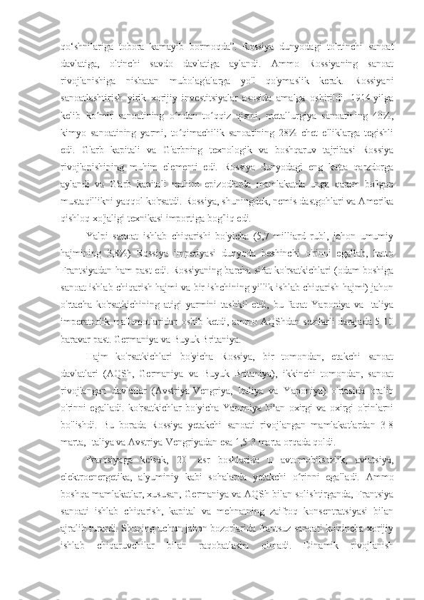 qo‘shnilariga   tobora   kamayib   bormoqda”.   Rossiya   dunyodagi   to'rtinchi   sanoat
davlatiga,   oltinchi   savdo   davlatiga   aylandi.   Ammo   Rossiyaning   sanoat
rivojlanishiga   nisbatan   mubolag'alarga   yo'l   qo'ymaslik   kerak.   Rossiyani
sanoatlashtirish   yirik   xorijiy   investitsiyalar   asosida   amalga   oshirildi.   1914-yilga
kelib   ko mir   sanoatining   o ndan   to qqiz   qismi,   metallurgiya   sanoatining   40%,ʻ ʻ ʻ
kimyo   sanoatining   yarmi,   to qimachilik   sanoatining   28%   chet   elliklarga   tegishli	
ʻ
edi.   G'arb   kapitali   va   G'arbning   texnologik   va   boshqaruv   tajribasi   Rossiya
rivojlanishining   muhim   elementi   edi.   Rossiya   dunyodagi   eng   katta   qarzdorga
aylandi   va   G'arb   kapitali   muhim   epizodlarda   mamlakatda   unga   qaram   bo'lgan
mustaqillikni yaqqol ko'rsatdi. Rossiya, shuningdek, nemis dastgohlari va Amerika
qishloq xo'jaligi texnikasi importiga bog'liq edi.
Yalpi   sanoat   ishlab   chiqarishi   bo'yicha   (5,7   milliard   rubl,   jahon   umumiy
hajmining   3,8%)   Rossiya   imperiyasi   dunyoda   beshinchi   o'rinni   egallab,   hatto
Frantsiyadan ham past edi. Rossiyaning barcha sifat ko'rsatkichlari (odam boshiga
sanoat ishlab chiqarish hajmi va bir ishchining yillik ishlab chiqarish hajmi) jahon
o'rtacha   ko'rsatkichining   atigi   yarmini   tashkil   etdi,   bu   faqat   Yaponiya   va   Italiya
imperatorlik ma'lumotlaridan oshib ketdi, ammo AQShdan sezilarli  darajada 5-10
baravar past. Germaniya va Buyuk Britaniya.
Hajm   ko'rsatkichlari   bo'yicha   Rossiya,   bir   tomondan,   etakchi   sanoat
davlatlari   (AQSh,   Germaniya   va   Buyuk   Britaniya),   ikkinchi   tomondan,   sanoat
rivojlangan   davlatlar   (Avstriya-Vengriya,   Italiya   va   Yaponiya)   o'rtasida   oraliq
o'rinni   egalladi.   ko'rsatkichlar   bo'yicha   Yaponiya   bilan   oxirgi   va   oxirgi   o'rinlarni
bo'lishdi.   Bu   borada   Rossiya   yetakchi   sanoati   rivojlangan   mamlakatlardan   3-8
marta, Italiya va Avstriya-Vengriyadan esa 1,5-3 marta orqada qoldi.
Frantsiyaga   kelsak,   20-   asr   boshlarida   u   avtomobilsozlik,   aviatsiya,
elektroenergetika,   alyuminiy   kabi   sohalarda   yetakchi   o rinni   egalladi.   Ammo	
ʻ
boshqa mamlakatlar, xususan, Germaniya va AQSh bilan solishtirganda, Frantsiya
sanoati   ishlab   chiqarish,   kapital   va   mehnatning   zaifroq   konsentratsiyasi   bilan
ajralib turardi. Shuning uchun jahon bozorlarida frantsuz sanoati ko'pincha xorijiy
ishlab   chiqaruvchilar   bilan   raqobatlasha   olmadi.   Dinamik   rivojlanish 