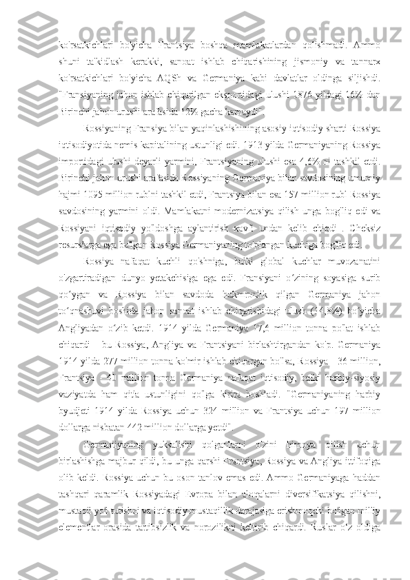 ko'rsatkichlari   bo'yicha   Frantsiya   boshqa   mamlakatlardan   qolishmadi.   Ammo
shuni   ta'kidlash   kerakki,   sanoat   ishlab   chiqarishining   jismoniy   va   tannarx
ko'rsatkichlari   bo'yicha   AQSh   va   Germaniya   kabi   davlatlar   oldinga   siljishdi.
"Fransiyaning  jahon  ishlab   chiqarilgan  eksportidagi   ulushi   1876  yildagi   16%  dan
Birinchi jahon urushi arafasida 12% gacha kamaydi".
Rossiyaning Fransiya bilan yaqinlashishining asosiy iqtisodiy sharti Rossiya
iqtisodiyotida nemis kapitalining ustunligi edi. 1913 yilda Germaniyaning Rossiya
importidagi   ulushi   deyarli   yarmini,   Frantsiyaning   ulushi   esa   4,6%   ni   tashkil   etdi.
Birinchi jahon urushi arafasida Rossiyaning Germaniya bilan savdosining umumiy
hajmi 1095 million rublni tashkil etdi, Frantsiya bilan esa 157 million rubl Rossiya
savdosining   yarmini   oldi.   Mamlakatni   modernizatsiya   qilish   unga   bog'liq   edi   va
Rossiyani   iqtisodiy   yo'ldoshga   aylantirish   xavfi   undan   kelib   chiqdi   .   Cheksiz
resurslarga ega bo'lgan Rossiya Germaniyaning to'plangan kuchiga bog'liq edi.
Rossiya   nafaqat   kuchli   qo'shniga,   balki   global   kuchlar   muvozanatini
o'zgartiradigan   dunyo   yetakchisiga   ega   edi.   Fransiyani   o zining   soyasiga   suribʻ
qo ygan   va   Rossiya   bilan   savdoda   hukmronlik   qilgan   Germaniya   jahon	
ʻ
to qnashuvi   boshida   jahon   sanoat   ishlab   chiqarishidagi   ulush   (14,8%)   bo yicha
ʻ ʻ
Angliyadan   o zib   ketdi.   1914   yilda   Germaniya   17,6   million   tonna   po'lat   ishlab	
ʻ
chiqardi   -   bu   Rossiya,   Angliya   va   Frantsiyani   birlashtirgandan   ko'p.   Germaniya
1914 yilda 277 million tonna ko'mir ishlab chiqargan bo'lsa, Rossiya - 36 million,
Frantsiya   -   40   million   tonna   Germaniya   nafaqat   iqtisodiy,   balki   harbiy-siyosiy
vaziyatda   ham   qit'a   ustunligini   qo'lga   kirita   boshladi.   "Germaniyaning   harbiy
byudjeti   1914   yilda   Rossiya   uchun   324   million   va   Frantsiya   uchun   197   million
dollarga nisbatan 442 million dollarga yetdi".
Germaniyaning   yuksalishi   qolganlarni   o'zini   himoya   qilish   uchun
birlashishga majbur qildi, bu unga qarshi Frantsiya, Rossiya va Angliya ittifoqiga
olib   keldi.   Rossiya   uchun   bu   oson   tanlov   emas   edi.   Ammo   Germaniyaga   haddan
tashqari   qaramlik   Rossiyadagi   Evropa   bilan   aloqalarni   diversifikatsiya   qilishni,
mustaqil yo'l tutishni va iqtisodiy mustaqillik darajasiga erishmoqchi bo'lgan milliy
elementlar   orasida   tartibsizlik   va   norozilikni   keltirib   chiqardi.   Ruslar   o‘z   oldiga 