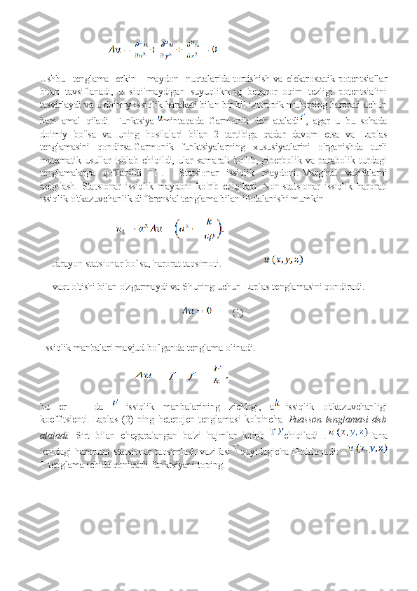                        
Ushbu     tenglama     erkin       maydon     nuqtalarida   tortishish   va   elektrostatik   potentsiallar
bilan   tavsiflanadi,   u   siqilmaydigan   suyuqlikning   beqaror   oqim   tezligi   potentsialini
tasvirlaydi va u doimiy issiqlik harakati bilan bir hil izotropik muhitning harorati uchun
ham   amal   qiladi.   Funktsiya   mintaqada   Garmonik   deb   ataladi ,   agar   u   bu   sohada
doimiy   bo'lsa   va   uning   hosilalari   bilan   2   tartibiga   qadar   davom   etsa   va   Laplas
tenglamasini   qondirsa.Garmonik   funktsiyalarning   xususiyatlarini   o'rganishda   turli
matematik   usullar   ishlab   chiqildi,   ular   samarali   bo'lib,   giperbolik   va   parabolik   turdagi
tenglamalarga   qo'llanildi   [1].     Statsionar   issiqlik   maydoni.   Marginal   vazifalarni
belgilash.   Statsionar   issiqlik   maydoni   ko'rib   chiqiladi.   Non-statsionar   issiqlik   harorati
issiqlik o'tkazuvchanlik differensial tenglama bilan ifodalanishi mumkin
                            
Jarayon statsionar bo'lsa, harorat taqsimoti.                    
vaqt o'tishi bilan o'zgarmaydi va Shuning uchun Laplas tenglamasini qondiradi. 
    (1)
 Issiqlik manbalari mavjud bo'lganda tenglama olinadi.  
                                          
bu   er       da   -issiqlik   manbalarining   zichligi,   a -issiqlik   o'tkazuvchanligi
koeffitsienti.   Laplas   (2)   ning   heterojen   tenglamasi   ko'pincha     Puasson   tenglamasi   deb
ataladi.   Sirt   bilan   chegaralangan   ba'zi   hajmlar   ko'rib   chiqiladi   .   Tana
ichidagi   haroratni   statsionar   taqsimlash   vazifasi   quyidagicha   ifodalanadi :   
T   tenglama   ichida   qoniqarli   funktsiyani   toping . 