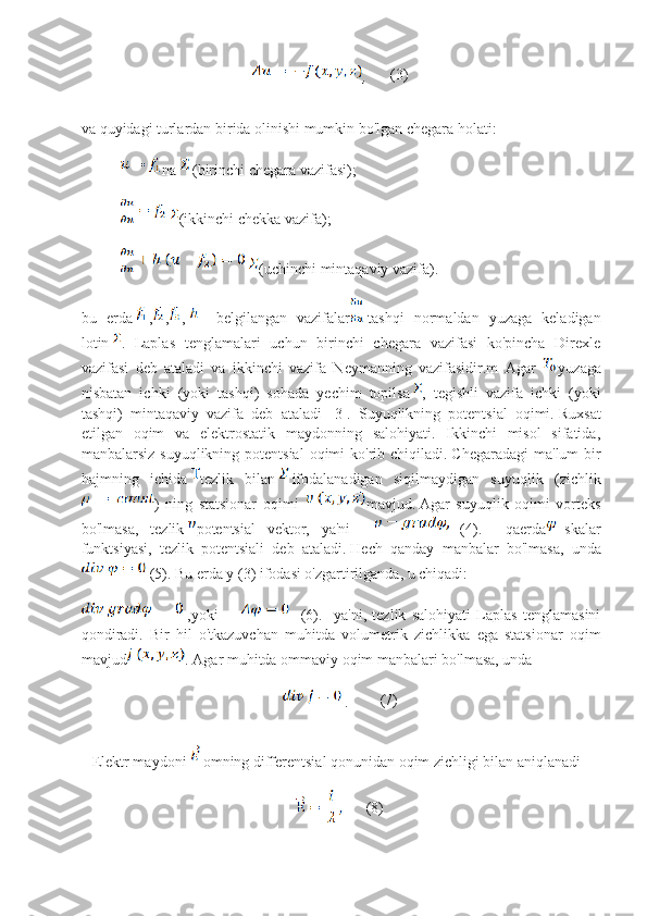 , (3)
va quyidagi turlardan birida olinishi mumkin bo'lgan chegara holati:
na   (birinchi chegara vazifasi);
  (ikkinchi chekka vazifa);
  (uchinchi mintaqaviy vazifa).
bu   erda , , ,   –   belgilangan   vazifalar -tashqi   normaldan   yuzaga   keladigan
lotin   .   Laplas   tenglamalari   uchun   birinchi   chegara   vazifasi   ko'pincha   Direxle
vazifasi   deb   ataladi   va   ikkinchi   vazifa   Neymanning   vazifasidir.m   Agar   yuzaga
nisbatan   ichki   (yoki   tashqi)   sohada   yechim   topilsa ,   tegishli   vazifa   ichki   (yoki
tashqi)   mintaqaviy   vazifa   deb   ataladi   [3].   Suyuqlikning   potentsial   oqimi.   Ruxsat
etilgan   oqim   va   elektrostatik   maydonning   salohiyati.   Ikkinchi   misol   sifatida,
manbalarsiz suyuqlikning  potentsial  oqimi  ko'rib chiqiladi.   Chegaradagi  ma'lum  bir
hajmning   ichida   tezlik   bilan   ifodalanadigan   siqilmaydigan   suyuqlik   (zichlik
)   ning   statsionar   oqimi   mavjud.   Agar   suyuqlik   oqimi   vorteks
bo'lmasa,   tezlik   potentsial   vektor,   ya'ni       (4).     qaerda -skalar
funktsiyasi,   tezlik   potentsiali   deb   ataladi.   Hech   qanday   manbalar   bo'lmasa,   unda
 (5). Bu erda y (3) ifodasi o'zgartirilganda, u chiqadi:
  ,yoki             (6).     ya'ni,   tezlik   salohiyati   Laplas   tenglamasini
qondiradi.   Bir   hil   o'tkazuvchan   muhitda   volumetrik   zichlikka   ega   statsionar   oqim
mavjud .   Agar muhitda ommaviy oqim manbalari bo'lmasa, unda
  .    (7)
        Elektr maydoni   omning differentsial qonunidan oqim zichligi bilan aniqlanadi
(8) 